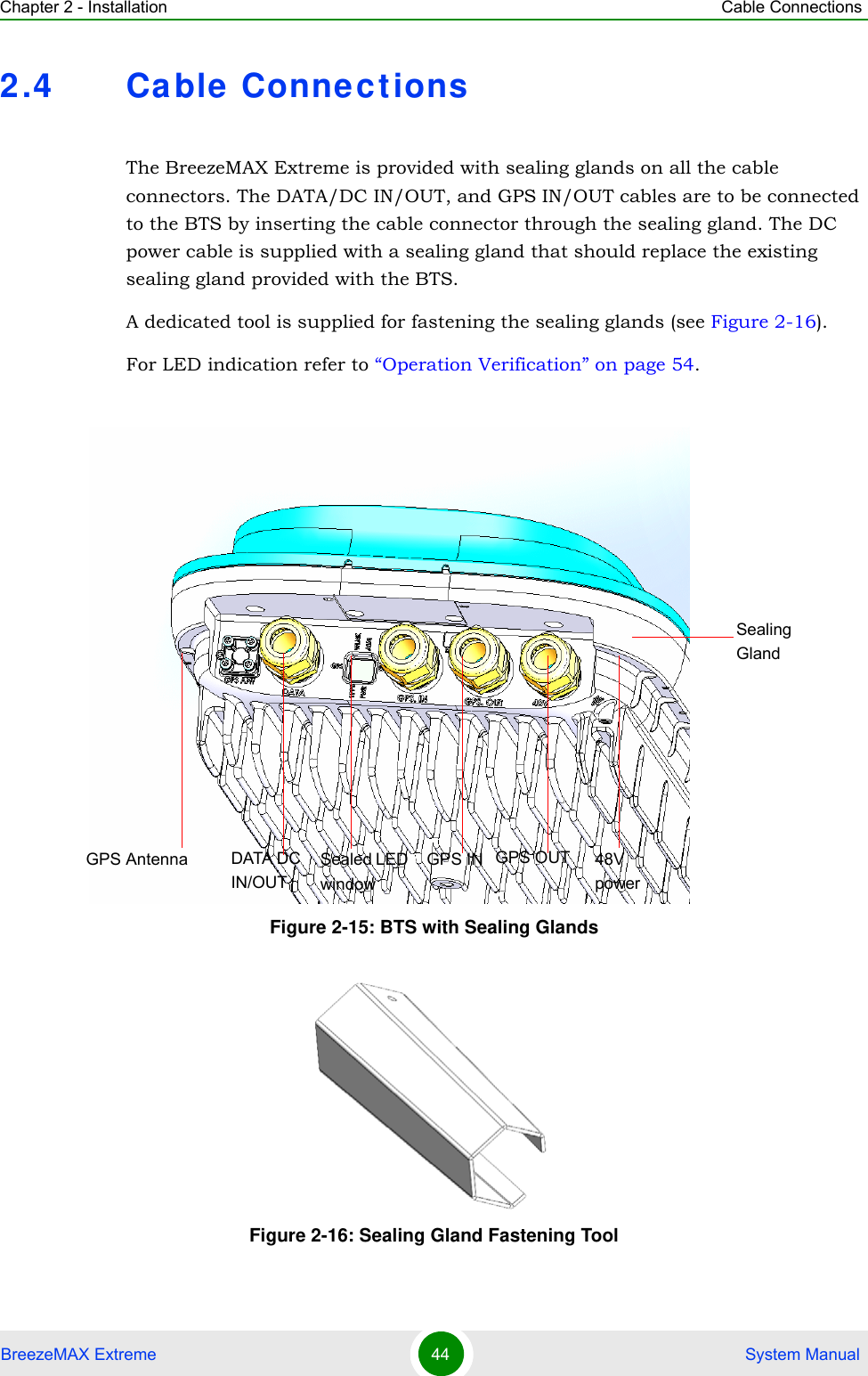 Chapter 2 - Installation Cable ConnectionsBreezeMAX Extreme 44  System Manual2.4 Ca ble  Connect ionsThe BreezeMAX Extreme is provided with sealing glands on all the cable connectors. The DATA/DC IN/OUT, and GPS IN/OUT cables are to be connected to the BTS by inserting the cable connector through the sealing gland. The DC power cable is supplied with a sealing gland that should replace the existing sealing gland provided with the BTS. A dedicated tool is supplied for fastening the sealing glands (see Figure 2-16).For LED indication refer to “Operation Verification” on page 54.Figure 2-15: BTS with Sealing GlandsFigure 2-16: Sealing Gland Fastening Tool Sealed LED  windowGPS Antenna GPS OUTSealingGlandGPS INDATA DC IN/OUT48V power
