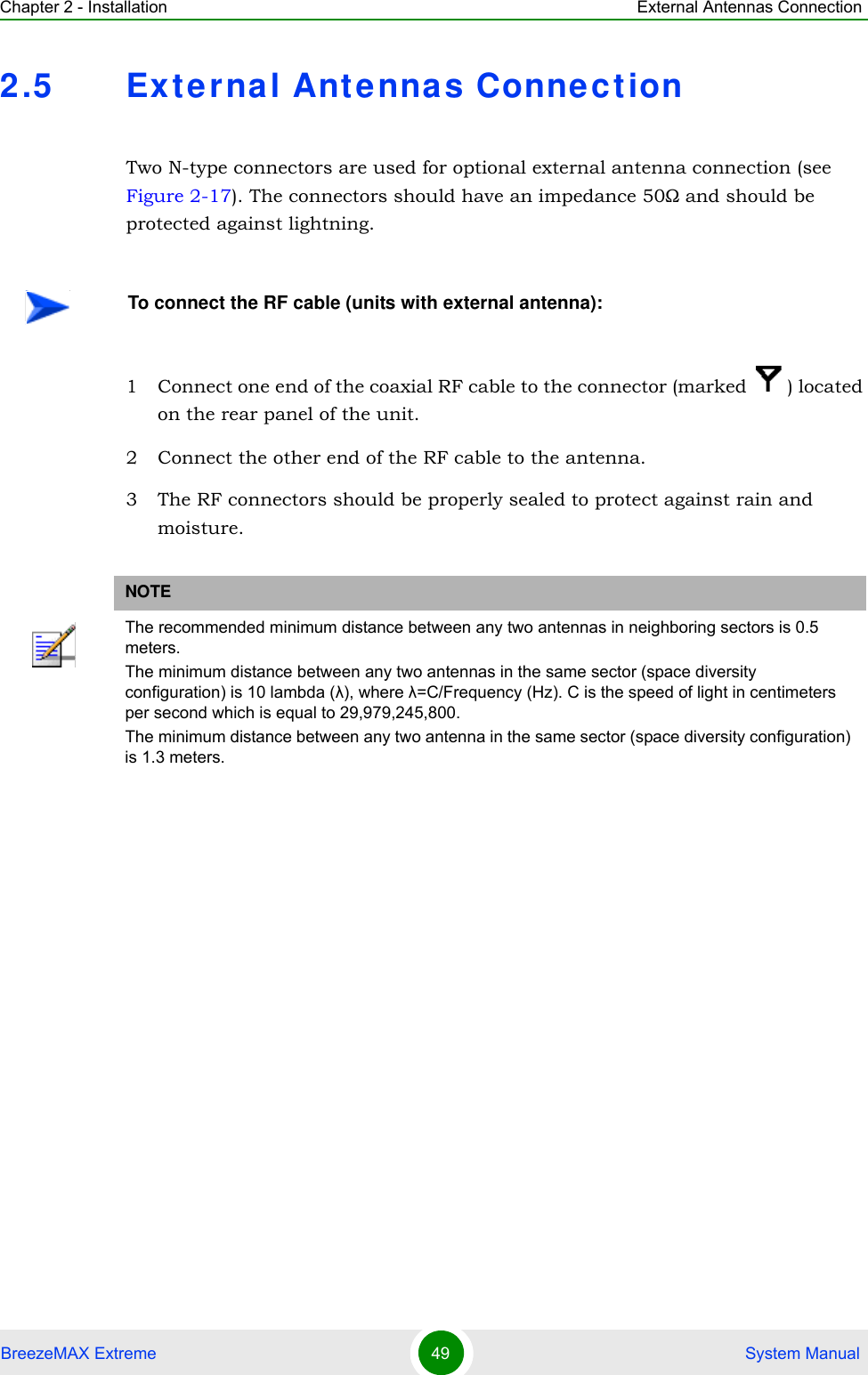 Chapter 2 - Installation External Antennas ConnectionBreezeMAX Extreme 49  System Manual2.5 Ext erna l Antenna s ConnectionTwo N-type connectors are used for optional external antenna connection (see Figure 2-17). The connectors should have an impedance 50Ω and should be protected against lightning.1 Connect one end of the coaxial RF cable to the connector (marked  ) located on the rear panel of the unit. 2 Connect the other end of the RF cable to the antenna.3 The RF connectors should be properly sealed to protect against rain and moisture.To connect the RF cable (units with external antenna):NOTEThe recommended minimum distance between any two antennas in neighboring sectors is 0.5 meters.The minimum distance between any two antennas in the same sector (space diversity configuration) is 10 lambda (λ), where λ=C/Frequency (Hz). C is the speed of light in centimeters per second which is equal to 29,979,245,800.The minimum distance between any two antenna in the same sector (space diversity configuration) is 1.3 meters.