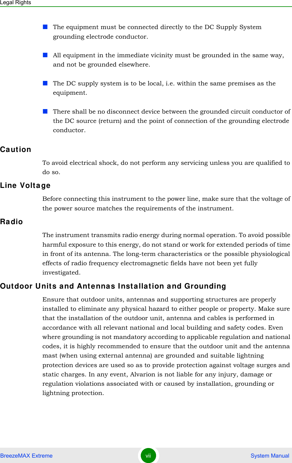 Legal RightsBreezeMAX Extreme vii  System ManualThe equipment must be connected directly to the DC Supply System grounding electrode conductor.All equipment in the immediate vicinity must be grounded in the same way, and not be grounded elsewhere.The DC supply system is to be local, i.e. within the same premises as the equipment.There shall be no disconnect device between the grounded circuit conductor of the DC source (return) and the point of connection of the grounding electrode conductor.Ca ut ionTo avoid electrical shock, do not perform any servicing unless you are qualified to do so.Line  Volta geBefore connecting this instrument to the power line, make sure that the voltage of the power source matches the requirements of the instrument.Ra dioThe instrument transmits radio energy during normal operation. To avoid possible harmful exposure to this energy, do not stand or work for extended periods of time in front of its antenna. The long-term characteristics or the possible physiological effects of radio frequency electromagnetic fields have not been yet fully investigated.Outdoor U nits a nd Ant ennas I nsta llat ion and GroundingEnsure that outdoor units, antennas and supporting structures are properly installed to eliminate any physical hazard to either people or property. Make sure that the installation of the outdoor unit, antenna and cables is performed in accordance with all relevant national and local building and safety codes. Even where grounding is not mandatory according to applicable regulation and national codes, it is highly recommended to ensure that the outdoor unit and the antenna mast (when using external antenna) are grounded and suitable lightning protection devices are used so as to provide protection against voltage surges and static charges. In any event, Alvarion is not liable for any injury, damage or regulation violations associated with or caused by installation, grounding or lightning protection.