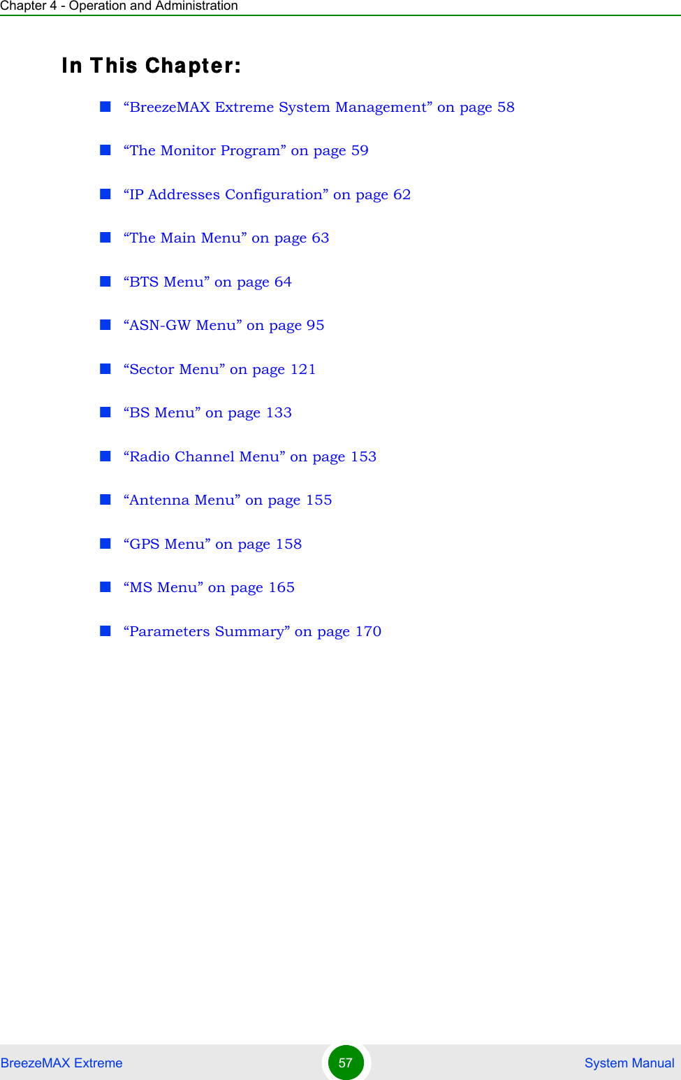 Chapter 4 - Operation and AdministrationBreezeMAX Extreme 57  System ManualIn T his Cha pt e r:“BreezeMAX Extreme System Management” on page 58“The Monitor Program” on page 59“IP Addresses Configuration” on page 62“The Main Menu” on page 63“BTS Menu” on page 64“ASN-GW Menu” on page 95“Sector Menu” on page 121“BS Menu” on page 133“Radio Channel Menu” on page 153“Antenna Menu” on page 155“GPS Menu” on page 158“MS Menu” on page 165“Parameters Summary” on page 170