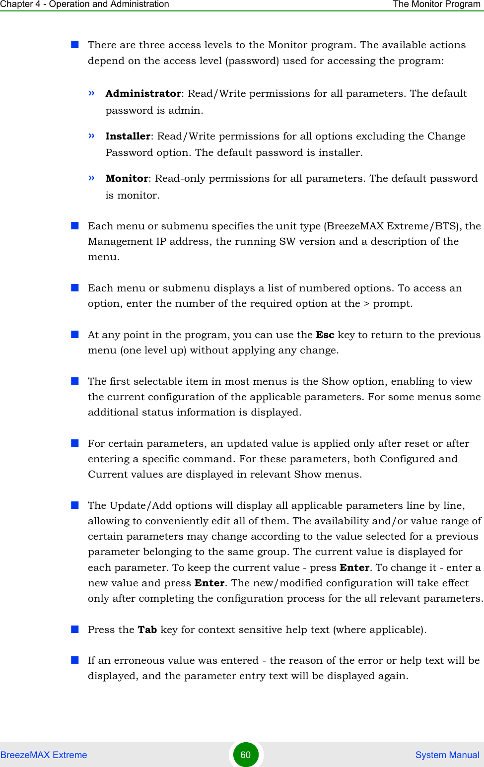 Chapter 4 - Operation and Administration The Monitor ProgramBreezeMAX Extreme 60  System ManualThere are three access levels to the Monitor program. The available actions depend on the access level (password) used for accessing the program:»Administrator: Read/Write permissions for all parameters. The default password is admin.»Installer: Read/Write permissions for all options excluding the Change Password option. The default password is installer.»Monitor: Read-only permissions for all parameters. The default password is monitor.Each menu or submenu specifies the unit type (BreezeMAX Extreme/BTS), the Management IP address, the running SW version and a description of the menu.Each menu or submenu displays a list of numbered options. To access an option, enter the number of the required option at the &gt; prompt.At any point in the program, you can use the Esc key to return to the previous menu (one level up) without applying any change.The first selectable item in most menus is the Show option, enabling to view the current configuration of the applicable parameters. For some menus some additional status information is displayed.For certain parameters, an updated value is applied only after reset or after entering a specific command. For these parameters, both Configured and Current values are displayed in relevant Show menus.The Update/Add options will display all applicable parameters line by line, allowing to conveniently edit all of them. The availability and/or value range of certain parameters may change according to the value selected for a previous parameter belonging to the same group. The current value is displayed for each parameter. To keep the current value - press Enter. To change it - enter a new value and press Enter. The new/modified configuration will take effect only after completing the configuration process for the all relevant parameters.Press the Tab key for context sensitive help text (where applicable).If an erroneous value was entered - the reason of the error or help text will be displayed, and the parameter entry text will be displayed again.