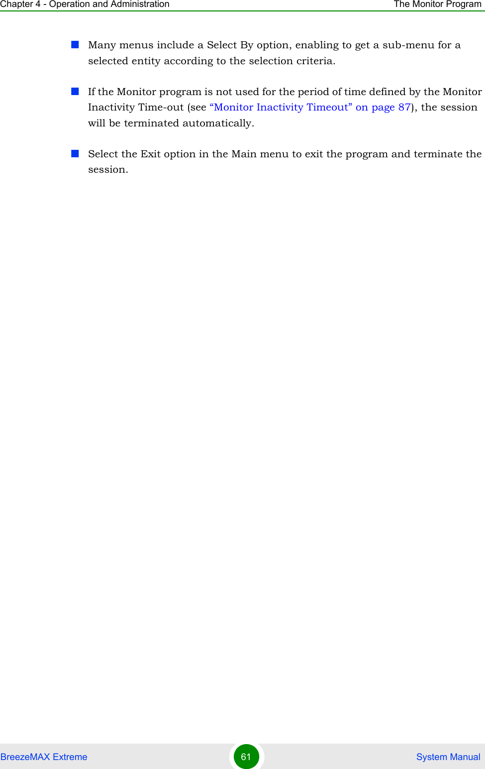 Chapter 4 - Operation and Administration The Monitor ProgramBreezeMAX Extreme 61  System ManualMany menus include a Select By option, enabling to get a sub-menu for a selected entity according to the selection criteria.If the Monitor program is not used for the period of time defined by the Monitor Inactivity Time-out (see “Monitor Inactivity Timeout” on page 87), the session will be terminated automatically.Select the Exit option in the Main menu to exit the program and terminate the session.