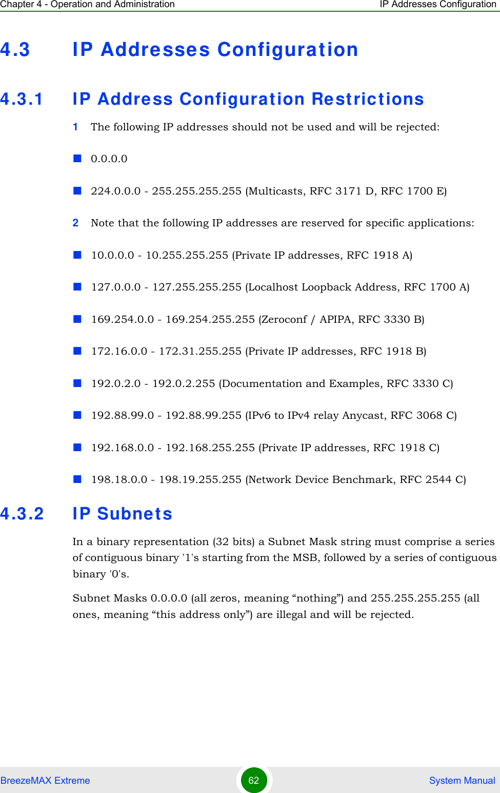 Chapter 4 - Operation and Administration IP Addresses ConfigurationBreezeMAX Extreme 62  System Manual4.3 IP Addresses Configurat ion4.3.1 IP Addre ss Configurat ion Restrictions1The following IP addresses should not be used and will be rejected:0.0.0.0224.0.0.0 - 255.255.255.255 (Multicasts, RFC 3171 D, RFC 1700 E)2Note that the following IP addresses are reserved for specific applications:10.0.0.0 - 10.255.255.255 (Private IP addresses, RFC 1918 A)127.0.0.0 - 127.255.255.255 (Localhost Loopback Address, RFC 1700 A)169.254.0.0 - 169.254.255.255 (Zeroconf / APIPA, RFC 3330 B)172.16.0.0 - 172.31.255.255 (Private IP addresses, RFC 1918 B)192.0.2.0 - 192.0.2.255 (Documentation and Examples, RFC 3330 C)192.88.99.0 - 192.88.99.255 (IPv6 to IPv4 relay Anycast, RFC 3068 C)192.168.0.0 - 192.168.255.255 (Private IP addresses, RFC 1918 C)198.18.0.0 - 198.19.255.255 (Network Device Benchmark, RFC 2544 C)4.3.2 IP Subnet sIn a binary representation (32 bits) a Subnet Mask string must comprise a series of contiguous binary &apos;1&apos;s starting from the MSB, followed by a series of contiguous binary &apos;0&apos;s.Subnet Masks 0.0.0.0 (all zeros, meaning “nothing”) and 255.255.255.255 (all ones, meaning “this address only”) are illegal and will be rejected.