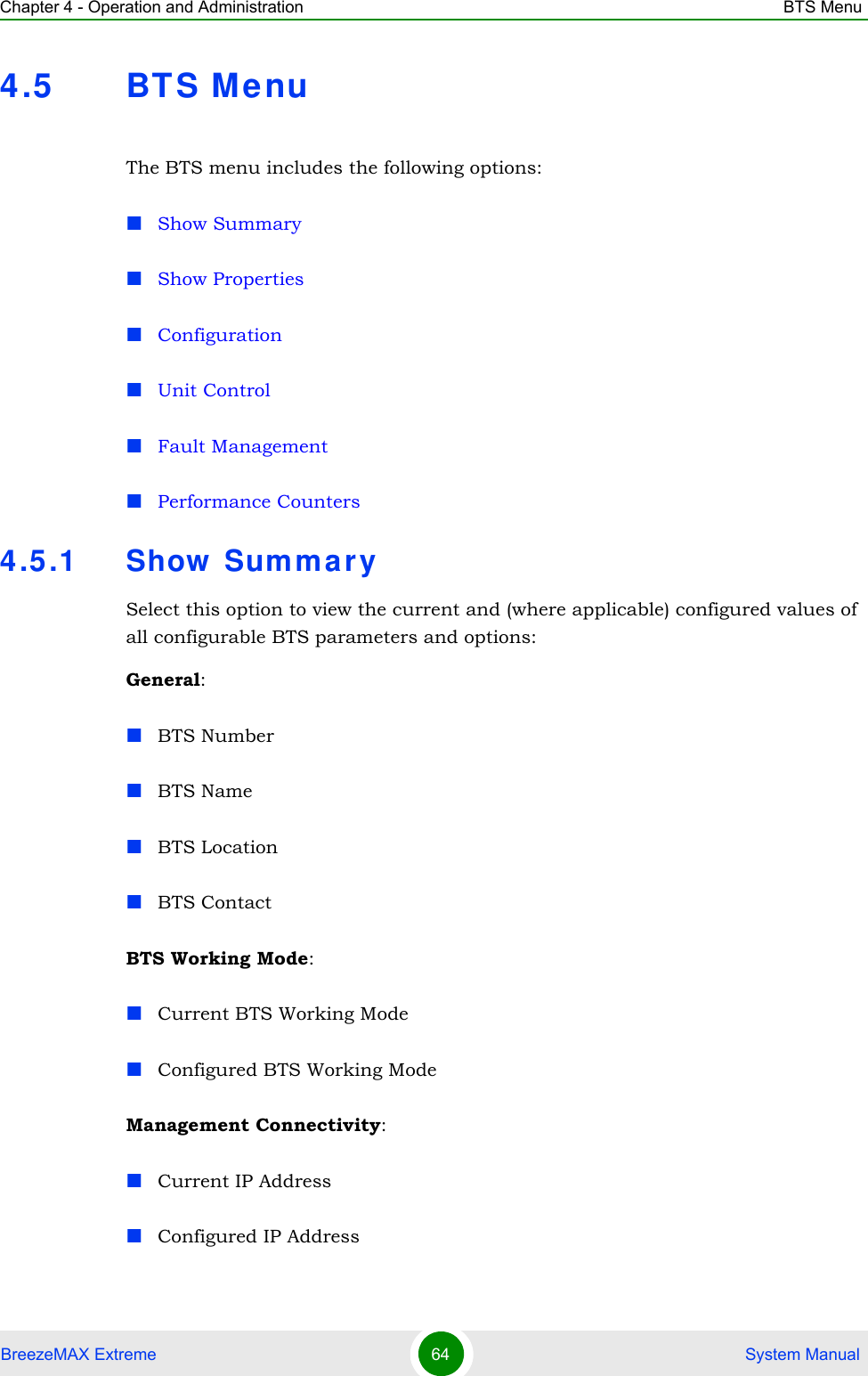 Chapter 4 - Operation and Administration BTS MenuBreezeMAX Extreme 64  System Manual4.5 BT S MenuThe BTS menu includes the following options:Show SummaryShow PropertiesConfigurationUnit ControlFault ManagementPerformance Counters4.5.1 Show  Sum mar ySelect this option to view the current and (where applicable) configured values of all configurable BTS parameters and options:General:BTS NumberBTS NameBTS LocationBTS ContactBTS Working Mode:Current BTS Working ModeConfigured BTS Working ModeManagement Connectivity:Current IP AddressConfigured IP Address