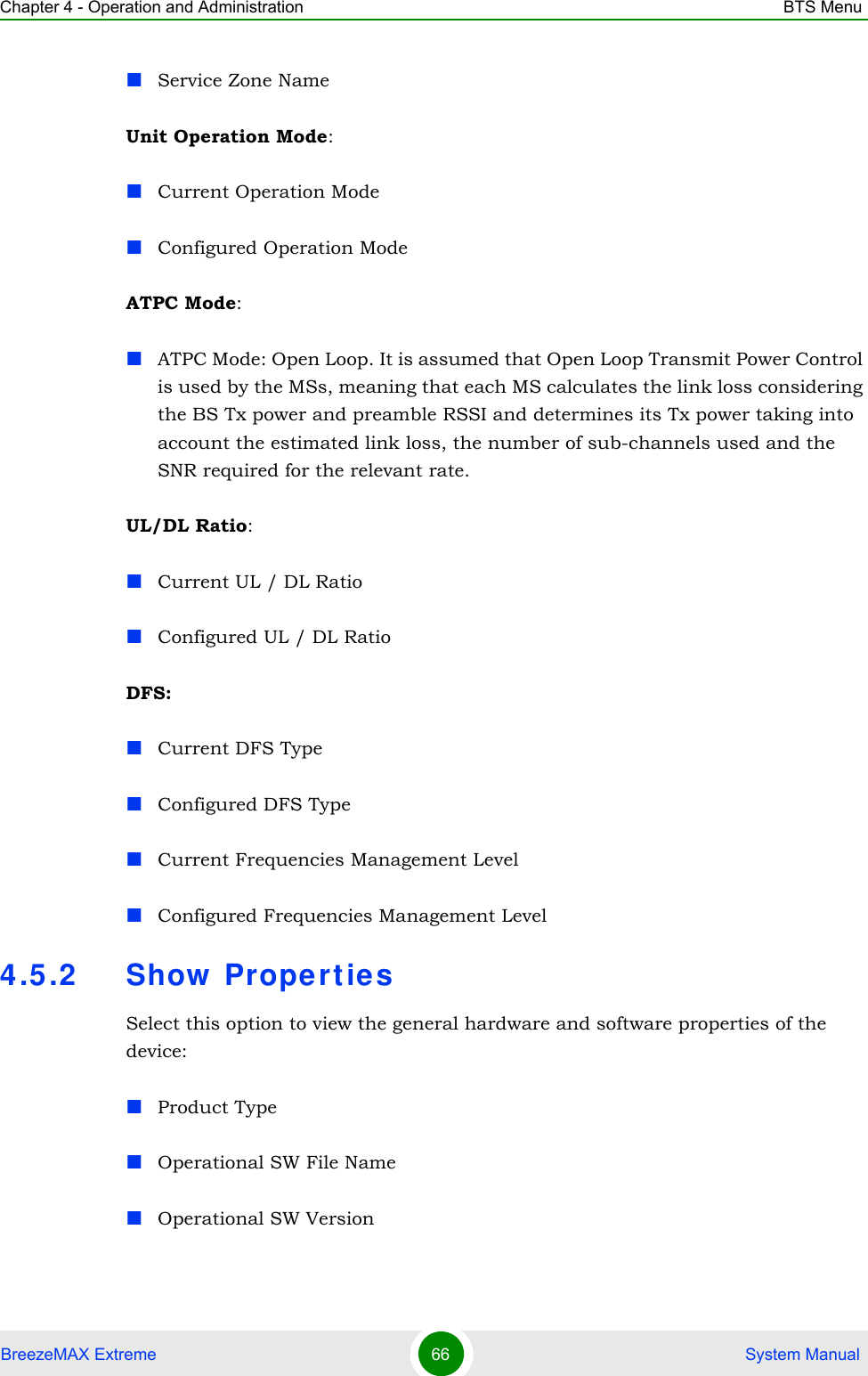 Chapter 4 - Operation and Administration BTS MenuBreezeMAX Extreme 66  System ManualService Zone NameUnit Operation Mode:Current Operation ModeConfigured Operation ModeATPC Mode:ATPC Mode: Open Loop. It is assumed that Open Loop Transmit Power Control is used by the MSs, meaning that each MS calculates the link loss considering the BS Tx power and preamble RSSI and determines its Tx power taking into account the estimated link loss, the number of sub-channels used and the SNR required for the relevant rate.UL/DL Ratio:Current UL / DL RatioConfigured UL / DL RatioDFS:Current DFS TypeConfigured DFS TypeCurrent Frequencies Management LevelConfigured Frequencies Management Level4.5.2 Show  Propert iesSelect this option to view the general hardware and software properties of the device:Product Type Operational SW File NameOperational SW Version