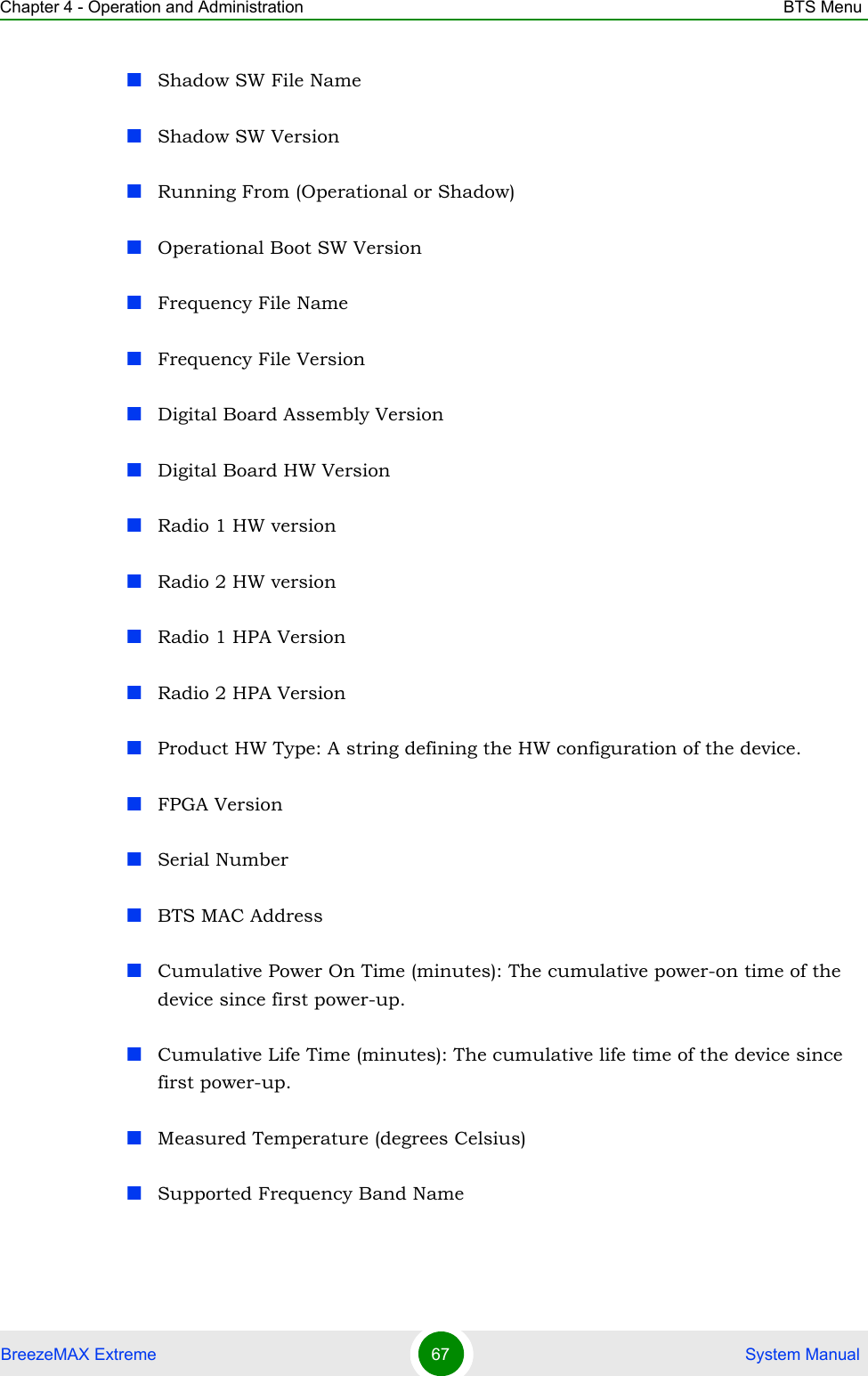 Chapter 4 - Operation and Administration BTS MenuBreezeMAX Extreme 67  System ManualShadow SW File NameShadow SW VersionRunning From (Operational or Shadow)Operational Boot SW VersionFrequency File NameFrequency File VersionDigital Board Assembly VersionDigital Board HW VersionRadio 1 HW versionRadio 2 HW versionRadio 1 HPA VersionRadio 2 HPA VersionProduct HW Type: A string defining the HW configuration of the device.FPGA VersionSerial NumberBTS MAC AddressCumulative Power On Time (minutes): The cumulative power-on time of the device since first power-up.Cumulative Life Time (minutes): The cumulative life time of the device since first power-up.Measured Temperature (degrees Celsius)Supported Frequency Band Name