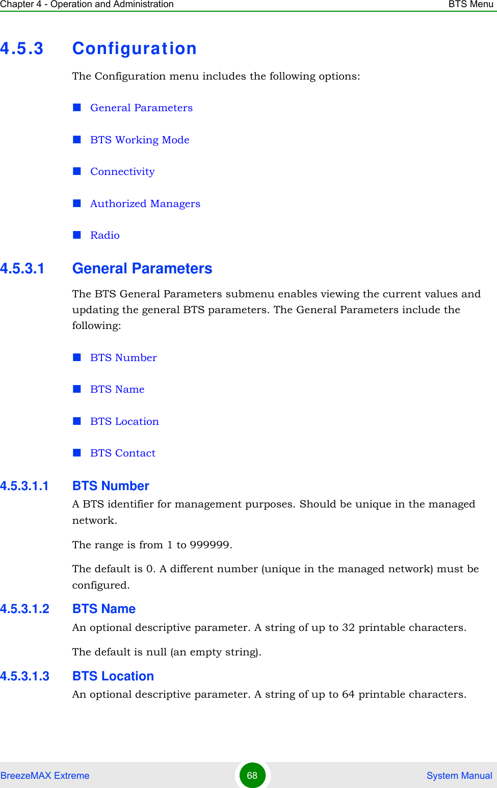 Chapter 4 - Operation and Administration BTS MenuBreezeMAX Extreme 68  System Manual4.5.3 Configurat ionThe Configuration menu includes the following options:General ParametersBTS Working ModeConnectivityAuthorized ManagersRadio4.5.3.1 General ParametersThe BTS General Parameters submenu enables viewing the current values and updating the general BTS parameters. The General Parameters include the following:BTS NumberBTS NameBTS LocationBTS Contact4.5.3.1.1 BTS NumberA BTS identifier for management purposes. Should be unique in the managed network.The range is from 1 to 999999.The default is 0. A different number (unique in the managed network) must be configured.4.5.3.1.2 BTS NameAn optional descriptive parameter. A string of up to 32 printable characters.The default is null (an empty string).4.5.3.1.3 BTS LocationAn optional descriptive parameter. A string of up to 64 printable characters.