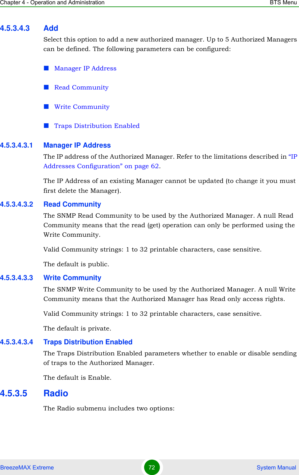 Chapter 4 - Operation and Administration BTS MenuBreezeMAX Extreme 72  System Manual4.5.3.4.3 AddSelect this option to add a new authorized manager. Up to 5 Authorized Managers can be defined. The following parameters can be configured:Manager IP AddressRead CommunityWrite CommunityTraps Distribution Enabled4.5.3.4.3.1 Manager IP AddressThe IP address of the Authorized Manager. Refer to the limitations described in “IP Addresses Configuration” on page 62.The IP Address of an existing Manager cannot be updated (to change it you must first delete the Manager).4.5.3.4.3.2 Read CommunityThe SNMP Read Community to be used by the Authorized Manager. A null Read Community means that the read (get) operation can only be performed using the Write Community.Valid Community strings: 1 to 32 printable characters, case sensitive.The default is public.4.5.3.4.3.3 Write CommunityThe SNMP Write Community to be used by the Authorized Manager. A null Write Community means that the Authorized Manager has Read only access rights.Valid Community strings: 1 to 32 printable characters, case sensitive.The default is private.4.5.3.4.3.4 Traps Distribution EnabledThe Traps Distribution Enabled parameters whether to enable or disable sending of traps to the Authorized Manager.The default is Enable.4.5.3.5 RadioThe Radio submenu includes two options: