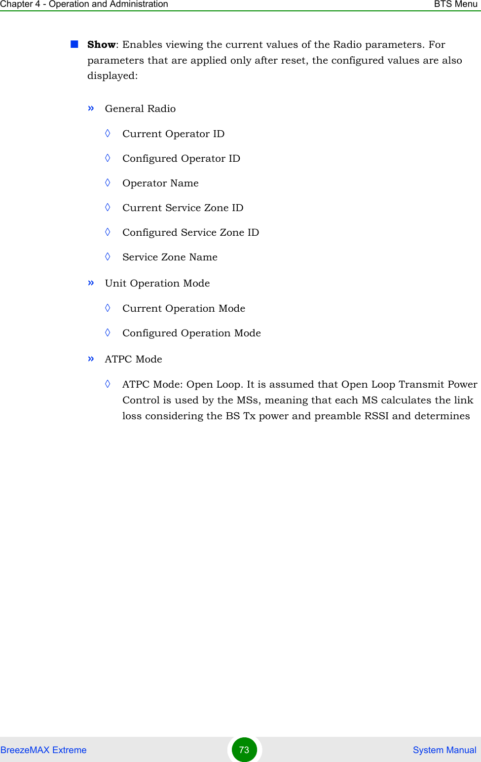 Chapter 4 - Operation and Administration BTS MenuBreezeMAX Extreme 73  System ManualShow: Enables viewing the current values of the Radio parameters. For parameters that are applied only after reset, the configured values are also displayed:»General Radio ◊Current Operator ID◊Configured Operator ID◊Operator Name◊Current Service Zone ID◊Configured Service Zone ID◊Service Zone Name»Unit Operation Mode◊Current Operation Mode◊Configured Operation Mode»ATPC Mode◊ATPC Mode: Open Loop. It is assumed that Open Loop Transmit Power Control is used by the MSs, meaning that each MS calculates the link loss considering the BS Tx power and preamble RSSI and determines 