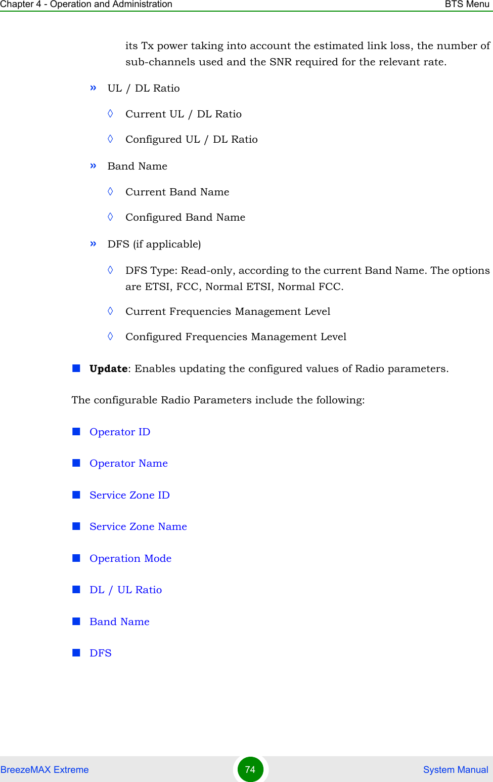 Chapter 4 - Operation and Administration BTS MenuBreezeMAX Extreme 74  System Manualits Tx power taking into account the estimated link loss, the number of sub-channels used and the SNR required for the relevant rate.»UL / DL Ratio◊Current UL / DL Ratio◊Configured UL / DL Ratio»Band Name◊Current Band Name◊Configured Band Name»DFS (if applicable)◊DFS Type: Read-only, according to the current Band Name. The options are ETSI, FCC, Normal ETSI, Normal FCC.◊Current Frequencies Management Level◊Configured Frequencies Management LevelUpdate: Enables updating the configured values of Radio parameters. The configurable Radio Parameters include the following:Operator IDOperator NameService Zone IDService Zone NameOperation ModeDL / UL RatioBand NameDFS