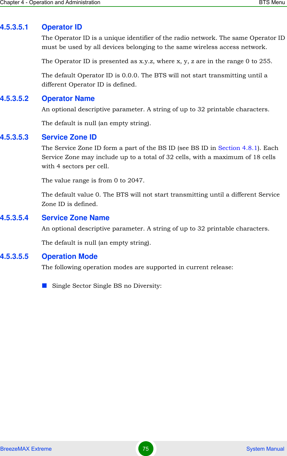 Chapter 4 - Operation and Administration BTS MenuBreezeMAX Extreme 75  System Manual4.5.3.5.1 Operator IDThe Operator ID is a unique identifier of the radio network. The same Operator ID must be used by all devices belonging to the same wireless access network.The Operator ID is presented as x.y.z, where x, y, z are in the range 0 to 255.The default Operator ID is 0.0.0. The BTS will not start transmitting until a different Operator ID is defined.4.5.3.5.2 Operator NameAn optional descriptive parameter. A string of up to 32 printable characters.The default is null (an empty string).4.5.3.5.3 Service Zone IDThe Service Zone ID form a part of the BS ID (see BS ID in Section 4.8.1). Each Service Zone may include up to a total of 32 cells, with a maximum of 18 cells with 4 sectors per cell.The value range is from 0 to 2047.The default value 0. The BTS will not start transmitting until a different Service Zone ID is defined.4.5.3.5.4 Service Zone NameAn optional descriptive parameter. A string of up to 32 printable characters.The default is null (an empty string).4.5.3.5.5 Operation ModeThe following operation modes are supported in current release:Single Sector Single BS no Diversity: