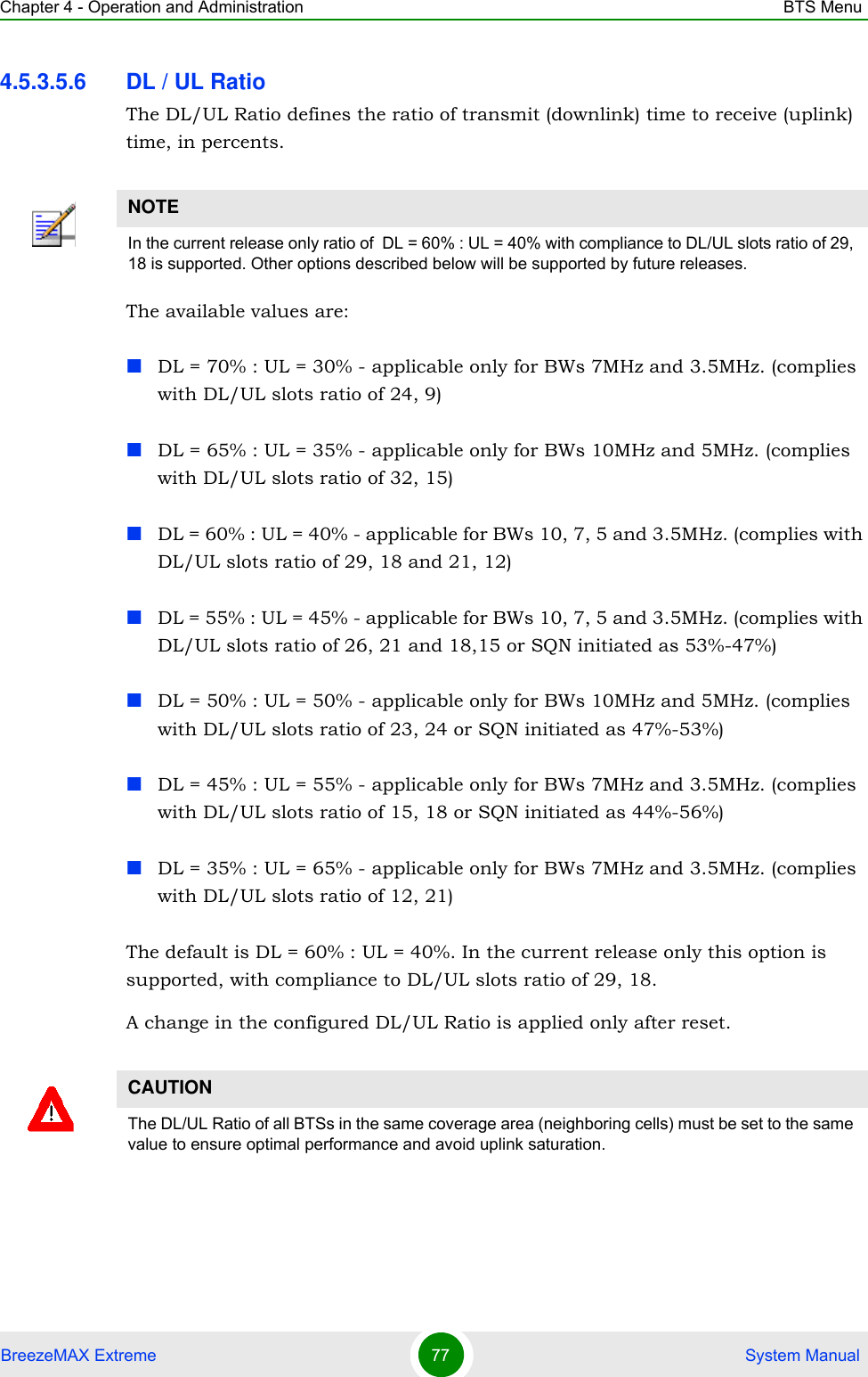 Chapter 4 - Operation and Administration BTS MenuBreezeMAX Extreme 77  System Manual4.5.3.5.6 DL / UL RatioThe DL/UL Ratio defines the ratio of transmit (downlink) time to receive (uplink) time, in percents.The available values are:DL = 70% : UL = 30% - applicable only for BWs 7MHz and 3.5MHz. (complies with DL/UL slots ratio of 24, 9)DL = 65% : UL = 35% - applicable only for BWs 10MHz and 5MHz. (complies with DL/UL slots ratio of 32, 15)DL = 60% : UL = 40% - applicable for BWs 10, 7, 5 and 3.5MHz. (complies with DL/UL slots ratio of 29, 18 and 21, 12)DL = 55% : UL = 45% - applicable for BWs 10, 7, 5 and 3.5MHz. (complies with DL/UL slots ratio of 26, 21 and 18,15 or SQN initiated as 53%-47%)DL = 50% : UL = 50% - applicable only for BWs 10MHz and 5MHz. (complies with DL/UL slots ratio of 23, 24 or SQN initiated as 47%-53%)DL = 45% : UL = 55% - applicable only for BWs 7MHz and 3.5MHz. (complies with DL/UL slots ratio of 15, 18 or SQN initiated as 44%-56%)DL = 35% : UL = 65% - applicable only for BWs 7MHz and 3.5MHz. (complies with DL/UL slots ratio of 12, 21)The default is DL = 60% : UL = 40%. In the current release only this option is supported, with compliance to DL/UL slots ratio of 29, 18.A change in the configured DL/UL Ratio is applied only after reset.NOTEIn the current release only ratio of  DL = 60% : UL = 40% with compliance to DL/UL slots ratio of 29, 18 is supported. Other options described below will be supported by future releases.CAUTIONThe DL/UL Ratio of all BTSs in the same coverage area (neighboring cells) must be set to the same value to ensure optimal performance and avoid uplink saturation.