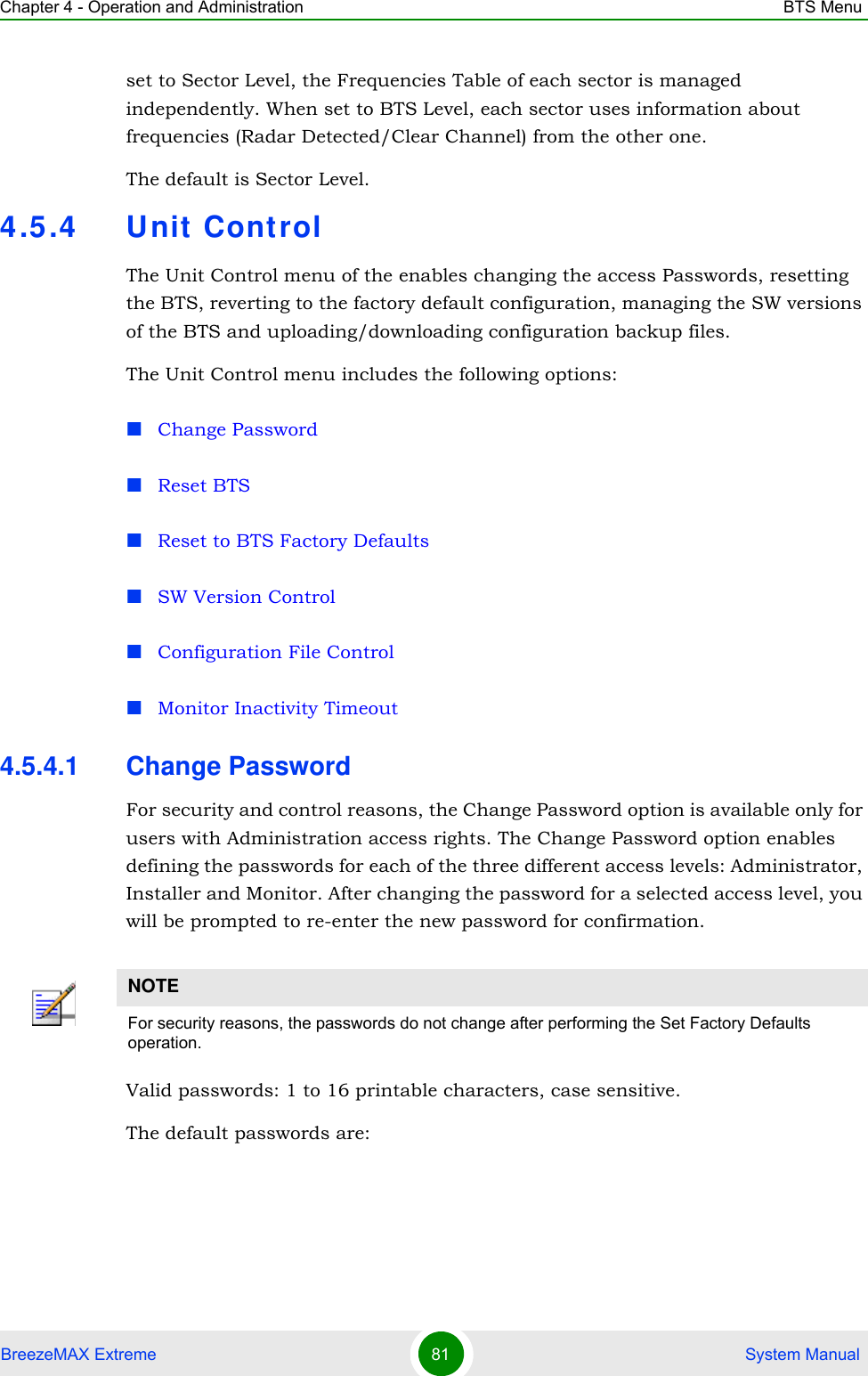Chapter 4 - Operation and Administration BTS MenuBreezeMAX Extreme 81  System Manualset to Sector Level, the Frequencies Table of each sector is managed independently. When set to BTS Level, each sector uses information about frequencies (Radar Detected/Clear Channel) from the other one.The default is Sector Level.4.5.4 Unit Cont rolThe Unit Control menu of the enables changing the access Passwords, resetting the BTS, reverting to the factory default configuration, managing the SW versions of the BTS and uploading/downloading configuration backup files.The Unit Control menu includes the following options:Change PasswordReset BTSReset to BTS Factory DefaultsSW Version ControlConfiguration File ControlMonitor Inactivity Timeout4.5.4.1 Change PasswordFor security and control reasons, the Change Password option is available only for users with Administration access rights. The Change Password option enables defining the passwords for each of the three different access levels: Administrator, Installer and Monitor. After changing the password for a selected access level, you will be prompted to re-enter the new password for confirmation.Valid passwords: 1 to 16 printable characters, case sensitive.The default passwords are:NOTEFor security reasons, the passwords do not change after performing the Set Factory Defaults operation.