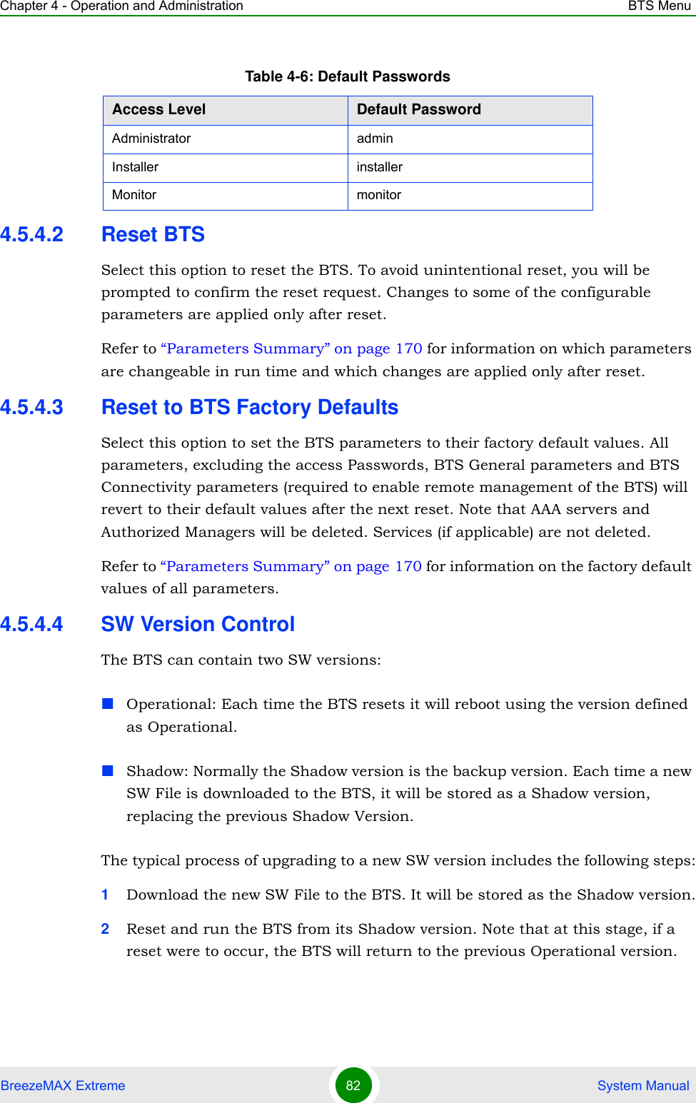 Chapter 4 - Operation and Administration BTS MenuBreezeMAX Extreme 82  System Manual4.5.4.2 Reset BTSSelect this option to reset the BTS. To avoid unintentional reset, you will be prompted to confirm the reset request. Changes to some of the configurable parameters are applied only after reset.Refer to “Parameters Summary” on page 170 for information on which parameters are changeable in run time and which changes are applied only after reset.4.5.4.3 Reset to BTS Factory DefaultsSelect this option to set the BTS parameters to their factory default values. All parameters, excluding the access Passwords, BTS General parameters and BTS Connectivity parameters (required to enable remote management of the BTS) will revert to their default values after the next reset. Note that AAA servers and Authorized Managers will be deleted. Services (if applicable) are not deleted.Refer to “Parameters Summary” on page 170 for information on the factory default values of all parameters.4.5.4.4 SW Version ControlThe BTS can contain two SW versions:Operational: Each time the BTS resets it will reboot using the version defined as Operational.Shadow: Normally the Shadow version is the backup version. Each time a new SW File is downloaded to the BTS, it will be stored as a Shadow version, replacing the previous Shadow Version.The typical process of upgrading to a new SW version includes the following steps:1Download the new SW File to the BTS. It will be stored as the Shadow version.2Reset and run the BTS from its Shadow version. Note that at this stage, if a reset were to occur, the BTS will return to the previous Operational version.Table 4-6: Default PasswordsAccess Level Default PasswordAdministrator adminInstaller installerMonitor monitor