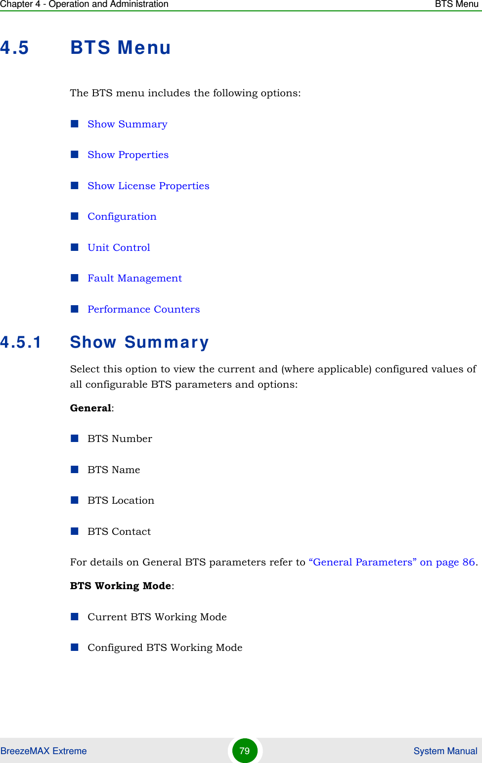 Chapter 4 - Operation and Administration BTS MenuBreezeMAX Extreme 79  System Manual4.5 BTS MenuThe BTS menu includes the following options:Show SummaryShow PropertiesShow License PropertiesConfigurationUnit ControlFault ManagementPerformance Counters4.5.1 Show SummarySelect this option to view the current and (where applicable) configured values of all configurable BTS parameters and options:General:BTS NumberBTS NameBTS LocationBTS ContactFor details on General BTS parameters refer to “General Parameters” on page 86.BTS Working Mode:Current BTS Working ModeConfigured BTS Working Mode