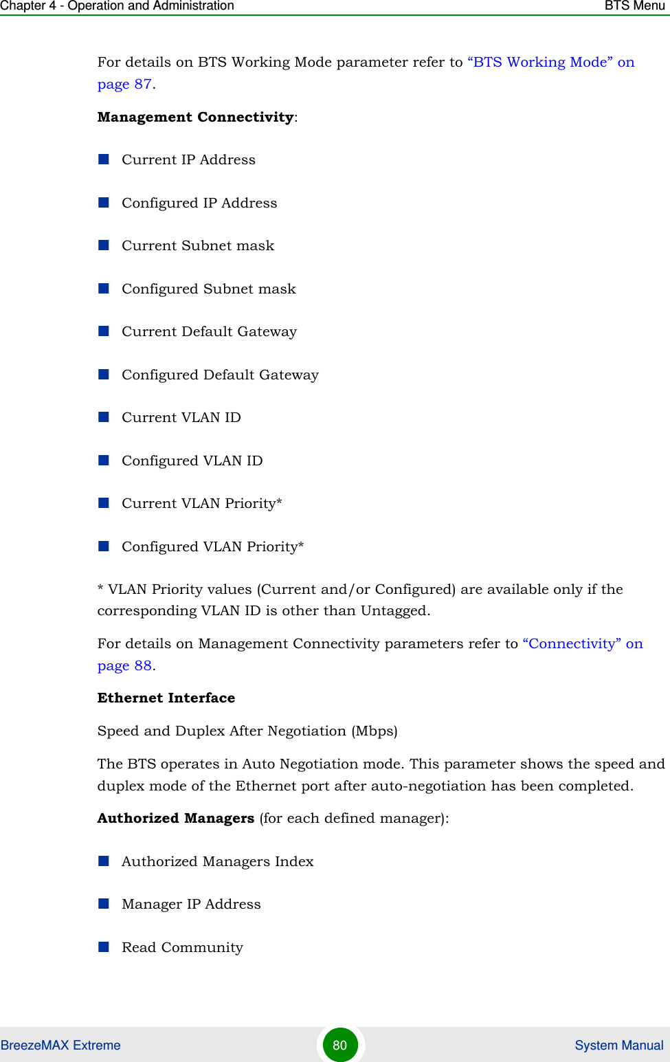 Chapter 4 - Operation and Administration BTS MenuBreezeMAX Extreme 80  System ManualFor details on BTS Working Mode parameter refer to “BTS Working Mode” on page 87.Management Connectivity:Current IP AddressConfigured IP AddressCurrent Subnet maskConfigured Subnet maskCurrent Default GatewayConfigured Default GatewayCurrent VLAN IDConfigured VLAN IDCurrent VLAN Priority*Configured VLAN Priority** VLAN Priority values (Current and/or Configured) are available only if the corresponding VLAN ID is other than Untagged.For details on Management Connectivity parameters refer to “Connectivity” on page 88.Ethernet InterfaceSpeed and Duplex After Negotiation (Mbps)The BTS operates in Auto Negotiation mode. This parameter shows the speed and duplex mode of the Ethernet port after auto-negotiation has been completed.Authorized Managers (for each defined manager):Authorized Managers IndexManager IP AddressRead Community