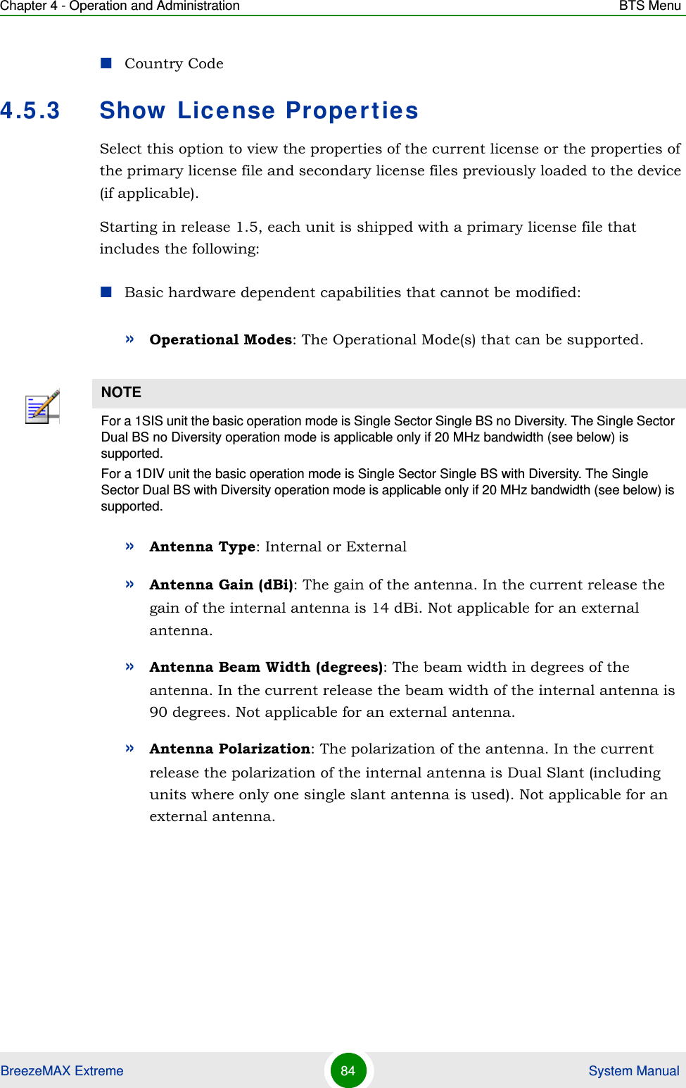 Chapter 4 - Operation and Administration BTS MenuBreezeMAX Extreme 84  System ManualCountry Code4.5.3 Show License PropertiesSelect this option to view the properties of the current license or the properties of the primary license file and secondary license files previously loaded to the device (if applicable).Starting in release 1.5, each unit is shipped with a primary license file that includes the following:Basic hardware dependent capabilities that cannot be modified:»Operational Modes: The Operational Mode(s) that can be supported.»Antenna Type: Internal or External»Antenna Gain (dBi): The gain of the antenna. In the current release the gain of the internal antenna is 14 dBi. Not applicable for an external antenna.»Antenna Beam Width (degrees): The beam width in degrees of the antenna. In the current release the beam width of the internal antenna is 90 degrees. Not applicable for an external antenna.»Antenna Polarization: The polarization of the antenna. In the current release the polarization of the internal antenna is Dual Slant (including units where only one single slant antenna is used). Not applicable for an external antenna.NOTEFor a 1SIS unit the basic operation mode is Single Sector Single BS no Diversity. The Single Sector Dual BS no Diversity operation mode is applicable only if 20 MHz bandwidth (see below) is supported.For a 1DIV unit the basic operation mode is Single Sector Single BS with Diversity. The Single Sector Dual BS with Diversity operation mode is applicable only if 20 MHz bandwidth (see below) is supported.