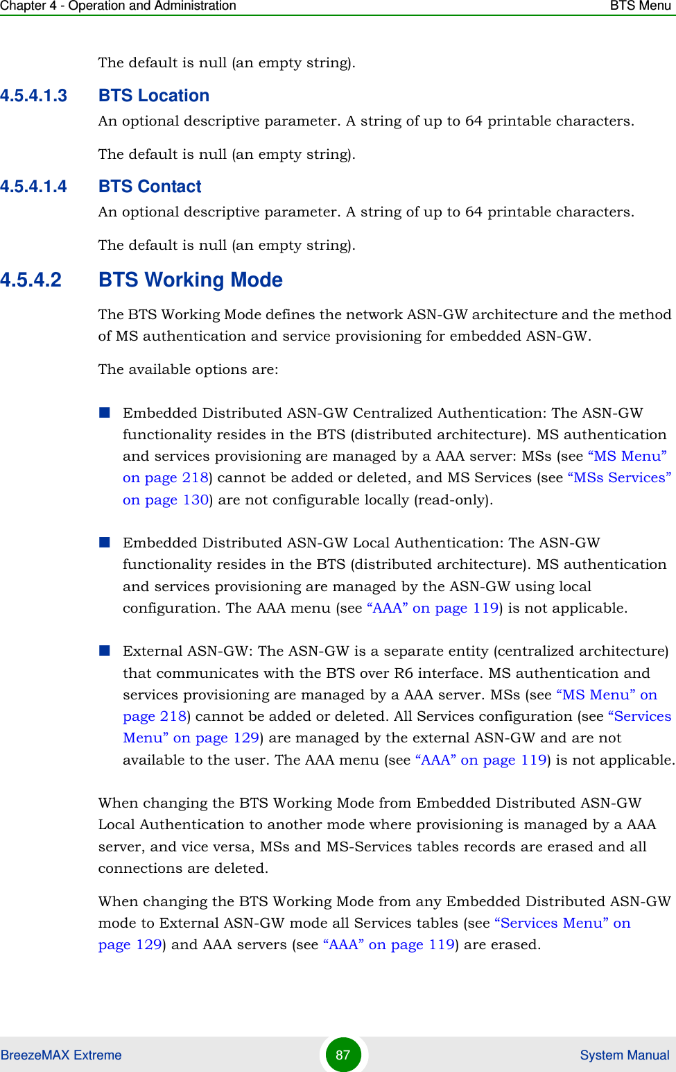 Chapter 4 - Operation and Administration BTS MenuBreezeMAX Extreme 87  System ManualThe default is null (an empty string).4.5.4.1.3 BTS LocationAn optional descriptive parameter. A string of up to 64 printable characters.The default is null (an empty string).4.5.4.1.4 BTS ContactAn optional descriptive parameter. A string of up to 64 printable characters.The default is null (an empty string).4.5.4.2 BTS Working ModeThe BTS Working Mode defines the network ASN-GW architecture and the method of MS authentication and service provisioning for embedded ASN-GW.The available options are:Embedded Distributed ASN-GW Centralized Authentication: The ASN-GW functionality resides in the BTS (distributed architecture). MS authentication and services provisioning are managed by a AAA server: MSs (see “MS Menu” on page 218) cannot be added or deleted, and MS Services (see “MSs Services” on page 130) are not configurable locally (read-only).Embedded Distributed ASN-GW Local Authentication: The ASN-GW functionality resides in the BTS (distributed architecture). MS authentication and services provisioning are managed by the ASN-GW using local configuration. The AAA menu (see “AAA” on page 119) is not applicable.External ASN-GW: The ASN-GW is a separate entity (centralized architecture) that communicates with the BTS over R6 interface. MS authentication and services provisioning are managed by a AAA server. MSs (see “MS Menu” on page 218) cannot be added or deleted. All Services configuration (see “Services Menu” on page 129) are managed by the external ASN-GW and are not available to the user. The AAA menu (see “AAA” on page 119) is not applicable.When changing the BTS Working Mode from Embedded Distributed ASN-GW Local Authentication to another mode where provisioning is managed by a AAA server, and vice versa, MSs and MS-Services tables records are erased and all connections are deleted.When changing the BTS Working Mode from any Embedded Distributed ASN-GW mode to External ASN-GW mode all Services tables (see “Services Menu” on page 129) and AAA servers (see “AAA” on page 119) are erased.