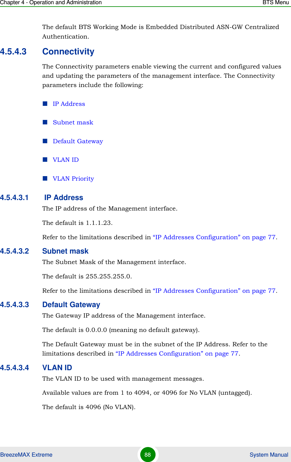 Chapter 4 - Operation and Administration BTS MenuBreezeMAX Extreme 88  System ManualThe default BTS Working Mode is Embedded Distributed ASN-GW Centralized Authentication.4.5.4.3 ConnectivityThe Connectivity parameters enable viewing the current and configured values and updating the parameters of the management interface. The Connectivity parameters include the following:IP AddressSubnet maskDefault GatewayVLAN IDVLAN Priority4.5.4.3.1  IP AddressThe IP address of the Management interface.The default is 1.1.1.23. Refer to the limitations described in “IP Addresses Configuration” on page 77.4.5.4.3.2 Subnet maskThe Subnet Mask of the Management interface.The default is 255.255.255.0.Refer to the limitations described in “IP Addresses Configuration” on page 77.4.5.4.3.3 Default GatewayThe Gateway IP address of the Management interface.The default is 0.0.0.0 (meaning no default gateway). The Default Gateway must be in the subnet of the IP Address. Refer to the limitations described in “IP Addresses Configuration” on page 77.4.5.4.3.4 VLAN IDThe VLAN ID to be used with management messages.Available values are from 1 to 4094, or 4096 for No VLAN (untagged).The default is 4096 (No VLAN).