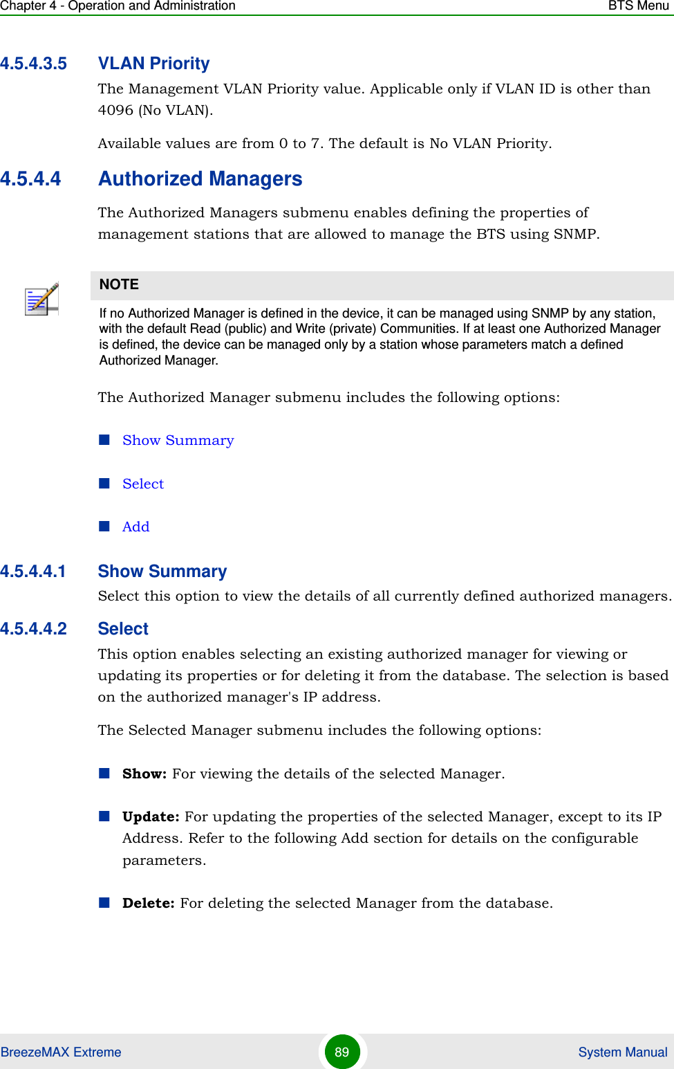 Chapter 4 - Operation and Administration BTS MenuBreezeMAX Extreme 89  System Manual4.5.4.3.5 VLAN PriorityThe Management VLAN Priority value. Applicable only if VLAN ID is other than 4096 (No VLAN).Available values are from 0 to 7. The default is No VLAN Priority.4.5.4.4 Authorized ManagersThe Authorized Managers submenu enables defining the properties of management stations that are allowed to manage the BTS using SNMP.The Authorized Manager submenu includes the following options:Show SummarySelectAdd4.5.4.4.1 Show SummarySelect this option to view the details of all currently defined authorized managers.4.5.4.4.2 SelectThis option enables selecting an existing authorized manager for viewing or updating its properties or for deleting it from the database. The selection is based on the authorized manager&apos;s IP address. The Selected Manager submenu includes the following options:Show: For viewing the details of the selected Manager.Update: For updating the properties of the selected Manager, except to its IP Address. Refer to the following Add section for details on the configurable parameters.Delete: For deleting the selected Manager from the database.NOTEIf no Authorized Manager is defined in the device, it can be managed using SNMP by any station, with the default Read (public) and Write (private) Communities. If at least one Authorized Manager is defined, the device can be managed only by a station whose parameters match a defined Authorized Manager.