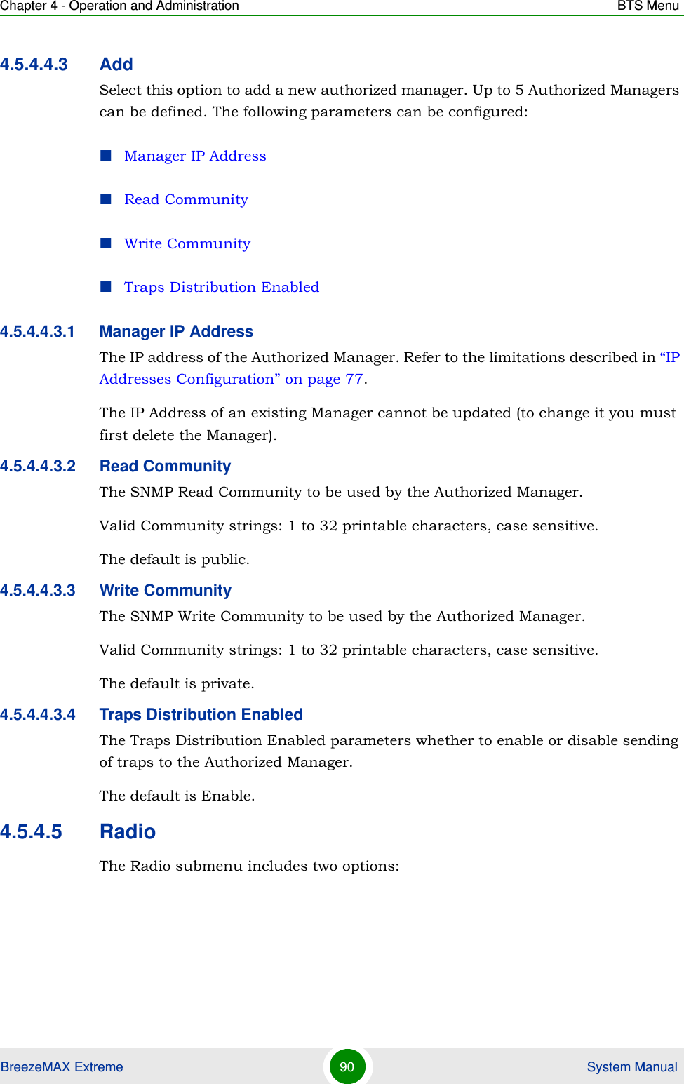 Chapter 4 - Operation and Administration BTS MenuBreezeMAX Extreme 90  System Manual4.5.4.4.3 AddSelect this option to add a new authorized manager. Up to 5 Authorized Managers can be defined. The following parameters can be configured:Manager IP AddressRead CommunityWrite CommunityTraps Distribution Enabled4.5.4.4.3.1 Manager IP AddressThe IP address of the Authorized Manager. Refer to the limitations described in “IP Addresses Configuration” on page 77.The IP Address of an existing Manager cannot be updated (to change it you must first delete the Manager).4.5.4.4.3.2 Read CommunityThe SNMP Read Community to be used by the Authorized Manager.Valid Community strings: 1 to 32 printable characters, case sensitive.The default is public.4.5.4.4.3.3 Write CommunityThe SNMP Write Community to be used by the Authorized Manager.Valid Community strings: 1 to 32 printable characters, case sensitive.The default is private.4.5.4.4.3.4 Traps Distribution EnabledThe Traps Distribution Enabled parameters whether to enable or disable sending of traps to the Authorized Manager.The default is Enable.4.5.4.5 RadioThe Radio submenu includes two options: