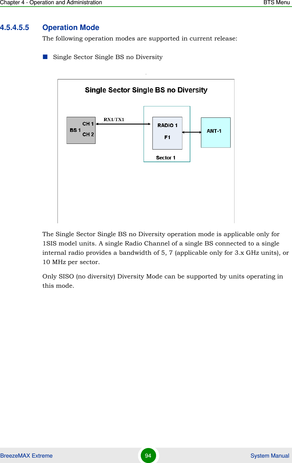 Chapter 4 - Operation and Administration BTS MenuBreezeMAX Extreme 94  System Manual4.5.4.5.5 Operation ModeThe following operation modes are supported in current release:Single Sector Single BS no Diversity:The Single Sector Single BS no Diversity operation mode is applicable only for 1SIS model units. A single Radio Channel of a single BS connected to a single internal radio provides a bandwidth of 5, 7 (applicable only for 3.x GHz units), or 10 MHz per sector. Only SISO (no diversity) Diversity Mode can be supported by units operating in this mode.