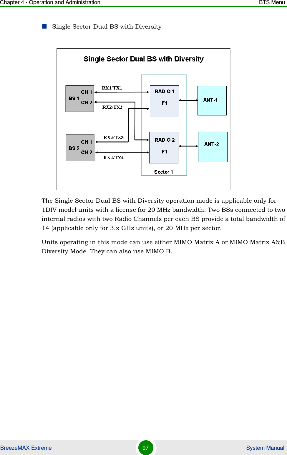 Chapter 4 - Operation and Administration BTS MenuBreezeMAX Extreme 97  System ManualSingle Sector Dual BS with DiversityThe Single Sector Dual BS with Diversity operation mode is applicable only for 1DIV model units with a license for 20 MHz bandwidth. Two BSs connected to two internal radios with two Radio Channels per each BS provide a total bandwidth of 14 (applicable only for 3.x GHz units), or 20 MHz per sector.Units operating in this mode can use either MIMO Matrix A or MIMO Matrix A&amp;B Diversity Mode. They can also use MIMO B.