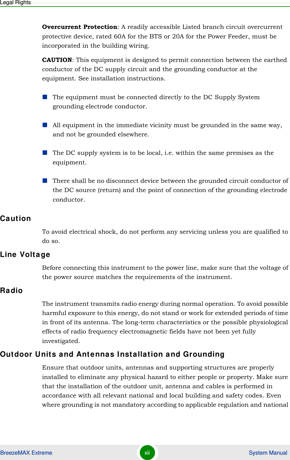 Legal RightsBreezeMAX Extreme xii  System ManualOvercurrent Protection: A readily accessible Listed branch circuit overcurrent protective device, rated 60A for the BTS or 20A for the Power Feeder, must be incorporated in the building wiring.CAUTION: This equipment is designed to permit connection between the earthed conductor of the DC supply circuit and the grounding conductor at the equipment. See installation instructions.The equipment must be connected directly to the DC Supply System grounding electrode conductor.All equipment in the immediate vicinity must be grounded in the same way, and not be grounded elsewhere.The DC supply system is to be local, i.e. within the same premises as the equipment.There shall be no disconnect device between the grounded circuit conductor of the DC source (return) and the point of connection of the grounding electrode conductor.CautionTo avoid electrical shock, do not perform any servicing unless you are qualified to do so.Line VoltageBefore connecting this instrument to the power line, make sure that the voltage of the power source matches the requirements of the instrument.RadioThe instrument transmits radio energy during normal operation. To avoid possible harmful exposure to this energy, do not stand or work for extended periods of time in front of its antenna. The long-term characteristics or the possible physiological effects of radio frequency electromagnetic fields have not been yet fully investigated.Outdoor Units and Antennas Installation and GroundingEnsure that outdoor units, antennas and supporting structures are properly installed to eliminate any physical hazard to either people or property. Make sure that the installation of the outdoor unit, antenna and cables is performed in accordance with all relevant national and local building and safety codes. Even where grounding is not mandatory according to applicable regulation and national 