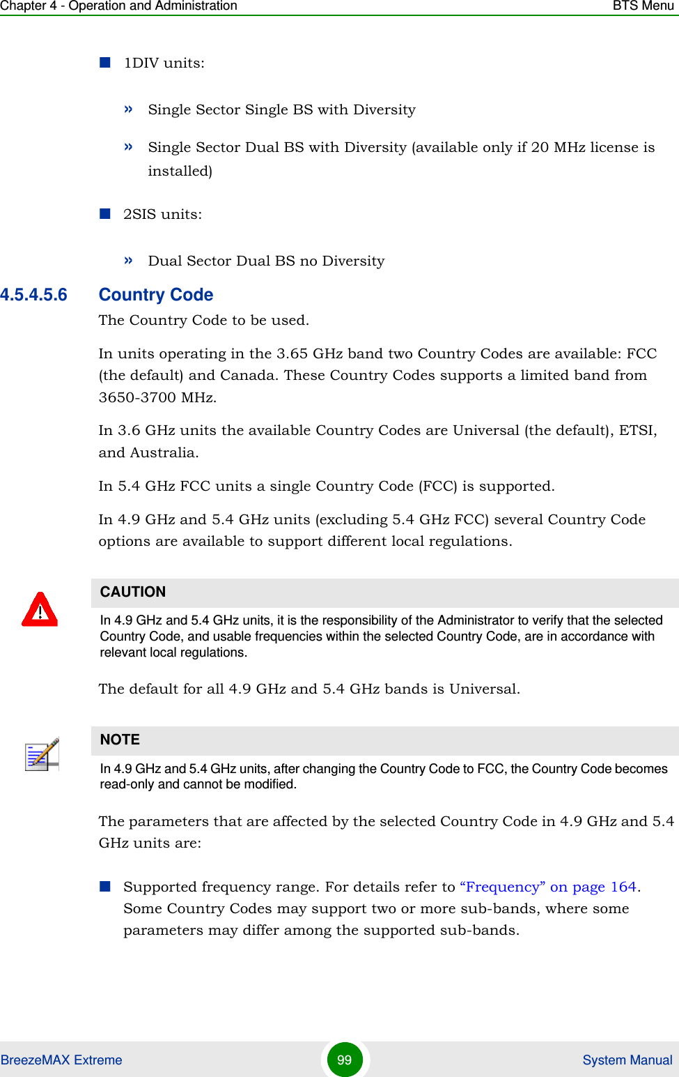 Chapter 4 - Operation and Administration BTS MenuBreezeMAX Extreme 99  System Manual1DIV units:»Single Sector Single BS with Diversity»Single Sector Dual BS with Diversity (available only if 20 MHz license is installed)2SIS units:»Dual Sector Dual BS no Diversity4.5.4.5.6 Country CodeThe Country Code to be used. In units operating in the 3.65 GHz band two Country Codes are available: FCC (the default) and Canada. These Country Codes supports a limited band from 3650-3700 MHz.In 3.6 GHz units the available Country Codes are Universal (the default), ETSI, and Australia.In 5.4 GHz FCC units a single Country Code (FCC) is supported.In 4.9 GHz and 5.4 GHz units (excluding 5.4 GHz FCC) several Country Code options are available to support different local regulations. The default for all 4.9 GHz and 5.4 GHz bands is Universal.The parameters that are affected by the selected Country Code in 4.9 GHz and 5.4 GHz units are:Supported frequency range. For details refer to “Frequency” on page 164. Some Country Codes may support two or more sub-bands, where some parameters may differ among the supported sub-bands.CAUTIONIn 4.9 GHz and 5.4 GHz units, it is the responsibility of the Administrator to verify that the selected Country Code, and usable frequencies within the selected Country Code, are in accordance with relevant local regulations.NOTEIn 4.9 GHz and 5.4 GHz units, after changing the Country Code to FCC, the Country Code becomes read-only and cannot be modified.