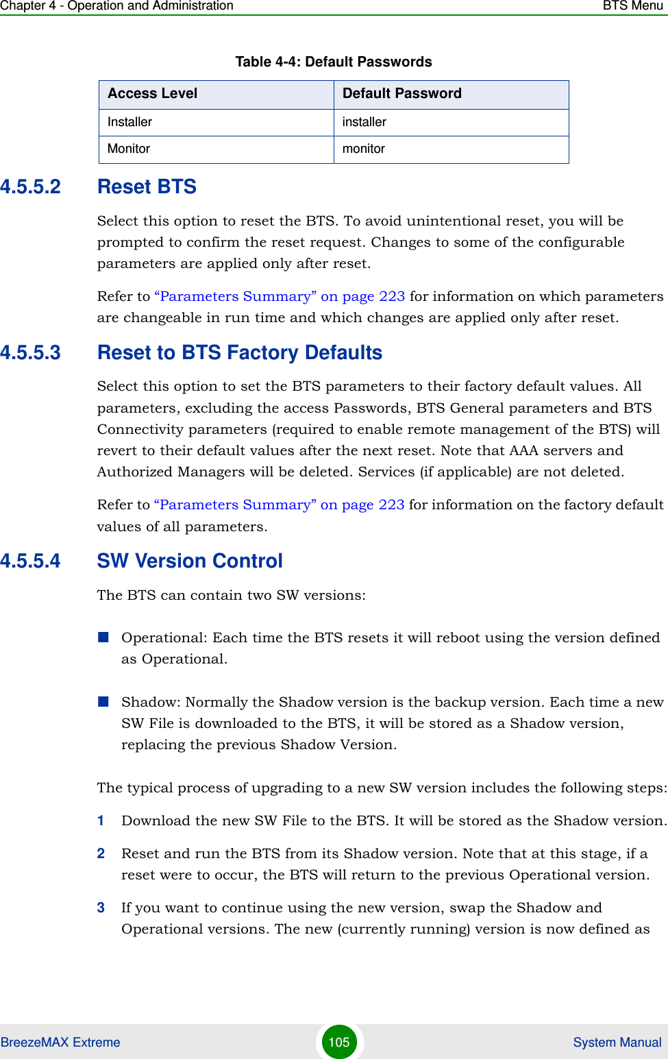 Chapter 4 - Operation and Administration BTS MenuBreezeMAX Extreme 105  System Manual4.5.5.2 Reset BTSSelect this option to reset the BTS. To avoid unintentional reset, you will be prompted to confirm the reset request. Changes to some of the configurable parameters are applied only after reset.Refer to “Parameters Summary” on page 223 for information on which parameters are changeable in run time and which changes are applied only after reset.4.5.5.3 Reset to BTS Factory DefaultsSelect this option to set the BTS parameters to their factory default values. All parameters, excluding the access Passwords, BTS General parameters and BTS Connectivity parameters (required to enable remote management of the BTS) will revert to their default values after the next reset. Note that AAA servers and Authorized Managers will be deleted. Services (if applicable) are not deleted.Refer to “Parameters Summary” on page 223 for information on the factory default values of all parameters.4.5.5.4 SW Version ControlThe BTS can contain two SW versions:Operational: Each time the BTS resets it will reboot using the version defined as Operational.Shadow: Normally the Shadow version is the backup version. Each time a new SW File is downloaded to the BTS, it will be stored as a Shadow version, replacing the previous Shadow Version.The typical process of upgrading to a new SW version includes the following steps:1Download the new SW File to the BTS. It will be stored as the Shadow version.2Reset and run the BTS from its Shadow version. Note that at this stage, if a reset were to occur, the BTS will return to the previous Operational version.3If you want to continue using the new version, swap the Shadow and Operational versions. The new (currently running) version is now defined as Installer installerMonitor monitorTable 4-4: Default PasswordsAccess Level Default Password