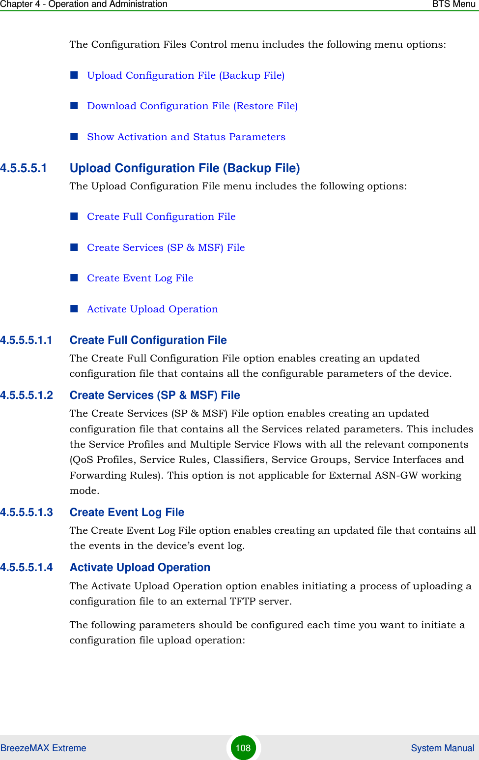 Chapter 4 - Operation and Administration BTS MenuBreezeMAX Extreme 108  System ManualThe Configuration Files Control menu includes the following menu options:Upload Configuration File (Backup File)Download Configuration File (Restore File)Show Activation and Status Parameters4.5.5.5.1 Upload Configuration File (Backup File)The Upload Configuration File menu includes the following options:Create Full Configuration FileCreate Services (SP &amp; MSF) FileCreate Event Log FileActivate Upload Operation4.5.5.5.1.1 Create Full Configuration FileThe Create Full Configuration File option enables creating an updated configuration file that contains all the configurable parameters of the device.4.5.5.5.1.2 Create Services (SP &amp; MSF) FileThe Create Services (SP &amp; MSF) File option enables creating an updated configuration file that contains all the Services related parameters. This includes the Service Profiles and Multiple Service Flows with all the relevant components (QoS Profiles, Service Rules, Classifiers, Service Groups, Service Interfaces and Forwarding Rules). This option is not applicable for External ASN-GW working mode.4.5.5.5.1.3 Create Event Log FileThe Create Event Log File option enables creating an updated file that contains all the events in the device’s event log.4.5.5.5.1.4 Activate Upload OperationThe Activate Upload Operation option enables initiating a process of uploading a configuration file to an external TFTP server. The following parameters should be configured each time you want to initiate a configuration file upload operation: