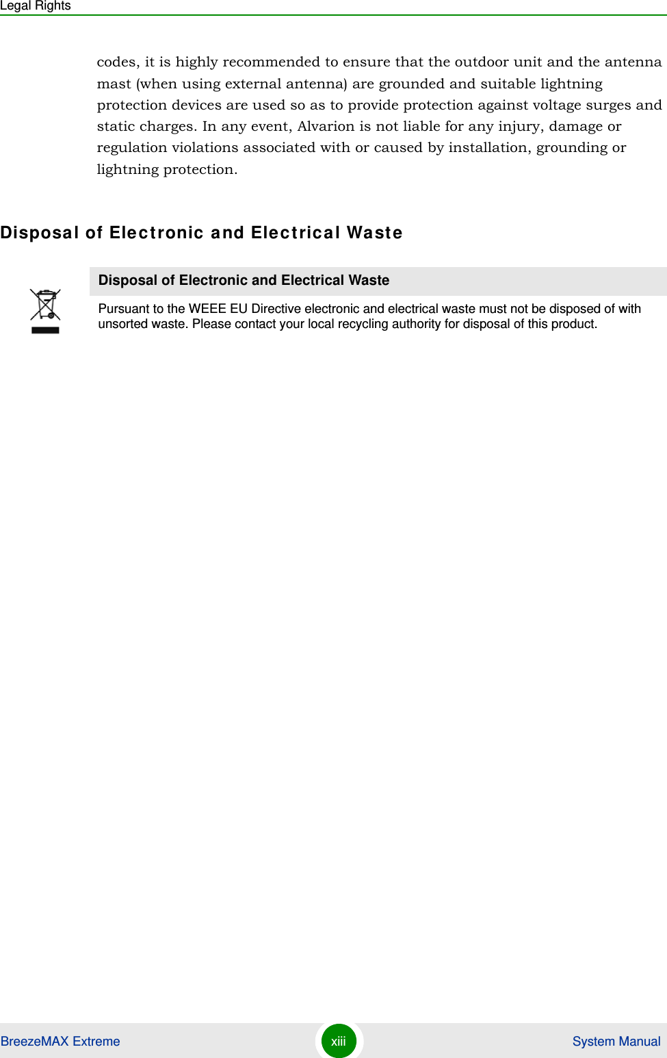 Legal RightsBreezeMAX Extreme xiii  System Manualcodes, it is highly recommended to ensure that the outdoor unit and the antenna mast (when using external antenna) are grounded and suitable lightning protection devices are used so as to provide protection against voltage surges and static charges. In any event, Alvarion is not liable for any injury, damage or regulation violations associated with or caused by installation, grounding or lightning protection.Disposal of Electronic and Electrical WasteDisposal of Electronic and Electrical WastePursuant to the WEEE EU Directive electronic and electrical waste must not be disposed of with unsorted waste. Please contact your local recycling authority for disposal of this product.