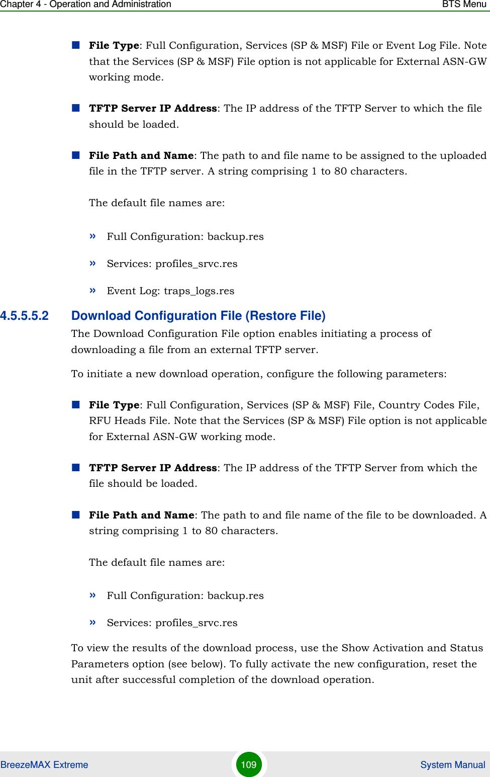 Chapter 4 - Operation and Administration BTS MenuBreezeMAX Extreme 109  System ManualFile Type: Full Configuration, Services (SP &amp; MSF) File or Event Log File. Note that the Services (SP &amp; MSF) File option is not applicable for External ASN-GW working mode.TFTP Server IP Address: The IP address of the TFTP Server to which the file should be loaded.File Path and Name: The path to and file name to be assigned to the uploaded file in the TFTP server. A string comprising 1 to 80 characters.The default file names are: »Full Configuration: backup.res»Services: profiles_srvc.res»Event Log: traps_logs.res4.5.5.5.2 Download Configuration File (Restore File)The Download Configuration File option enables initiating a process of downloading a file from an external TFTP server. To initiate a new download operation, configure the following parameters:File Type: Full Configuration, Services (SP &amp; MSF) File, Country Codes File, RFU Heads File. Note that the Services (SP &amp; MSF) File option is not applicable for External ASN-GW working mode.TFTP Server IP Address: The IP address of the TFTP Server from which the file should be loaded.File Path and Name: The path to and file name of the file to be downloaded. A string comprising 1 to 80 characters.The default file names are: »Full Configuration: backup.res»Services: profiles_srvc.resTo view the results of the download process, use the Show Activation and Status Parameters option (see below). To fully activate the new configuration, reset the unit after successful completion of the download operation.