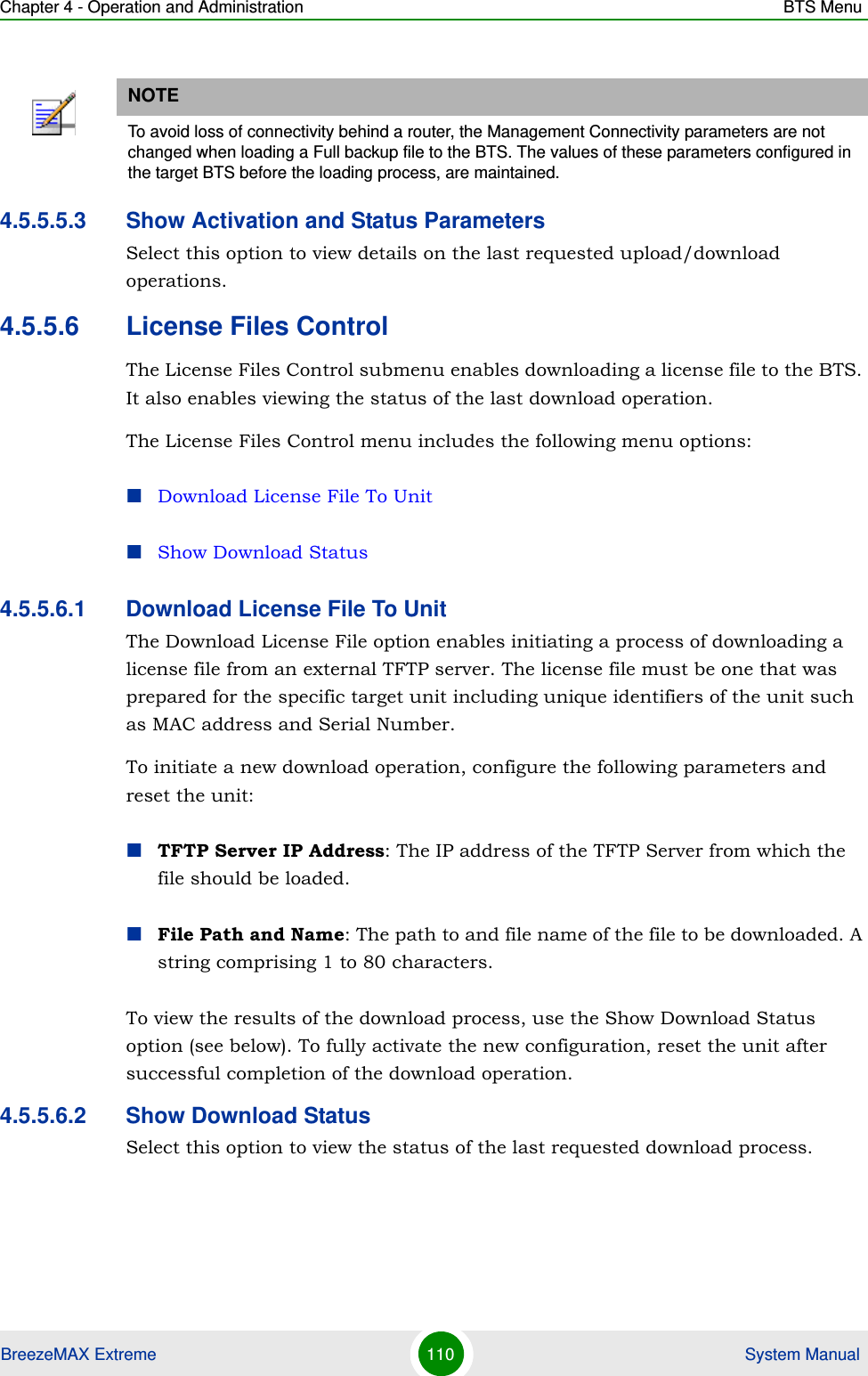 Chapter 4 - Operation and Administration BTS MenuBreezeMAX Extreme 110  System Manual4.5.5.5.3 Show Activation and Status ParametersSelect this option to view details on the last requested upload/download operations.4.5.5.6 License Files ControlThe License Files Control submenu enables downloading a license file to the BTS. It also enables viewing the status of the last download operation.The License Files Control menu includes the following menu options:Download License File To UnitShow Download Status4.5.5.6.1 Download License File To UnitThe Download License File option enables initiating a process of downloading a license file from an external TFTP server. The license file must be one that was prepared for the specific target unit including unique identifiers of the unit such as MAC address and Serial Number.To initiate a new download operation, configure the following parameters and reset the unit:TFTP Server IP Address: The IP address of the TFTP Server from which the file should be loaded.File Path and Name: The path to and file name of the file to be downloaded. A string comprising 1 to 80 characters.To view the results of the download process, use the Show Download Status option (see below). To fully activate the new configuration, reset the unit after successful completion of the download operation.4.5.5.6.2 Show Download StatusSelect this option to view the status of the last requested download process.NOTETo avoid loss of connectivity behind a router, the Management Connectivity parameters are not changed when loading a Full backup file to the BTS. The values of these parameters configured in the target BTS before the loading process, are maintained.