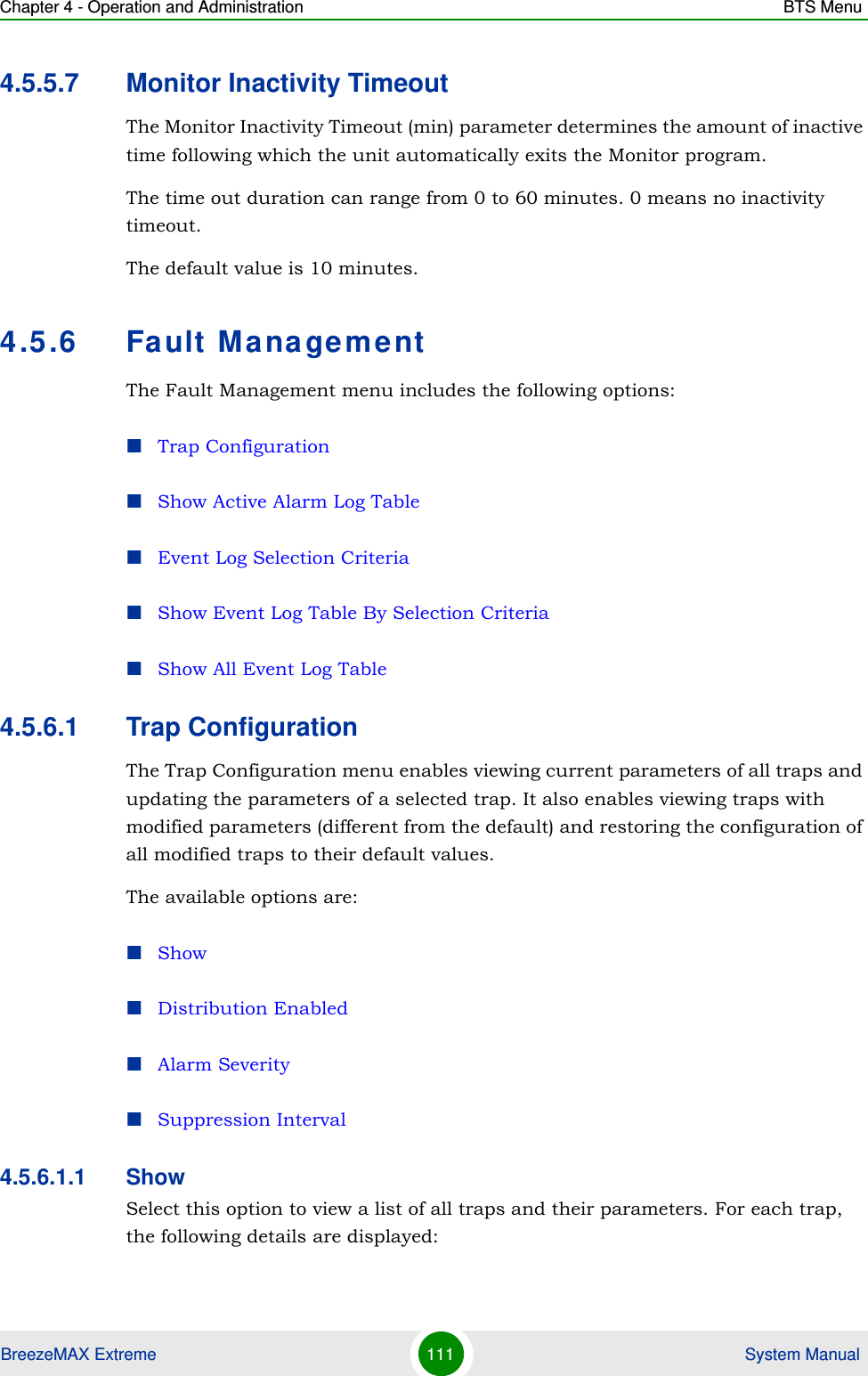 Chapter 4 - Operation and Administration BTS MenuBreezeMAX Extreme 111  System Manual4.5.5.7 Monitor Inactivity TimeoutThe Monitor Inactivity Timeout (min) parameter determines the amount of inactive time following which the unit automatically exits the Monitor program. The time out duration can range from 0 to 60 minutes. 0 means no inactivity timeout.The default value is 10 minutes.4.5.6 Fault ManagementThe Fault Management menu includes the following options:Trap ConfigurationShow Active Alarm Log TableEvent Log Selection CriteriaShow Event Log Table By Selection CriteriaShow All Event Log Table4.5.6.1 Trap ConfigurationThe Trap Configuration menu enables viewing current parameters of all traps and updating the parameters of a selected trap. It also enables viewing traps with modified parameters (different from the default) and restoring the configuration of all modified traps to their default values.The available options are:ShowDistribution EnabledAlarm SeveritySuppression Interval4.5.6.1.1 ShowSelect this option to view a list of all traps and their parameters. For each trap, the following details are displayed: