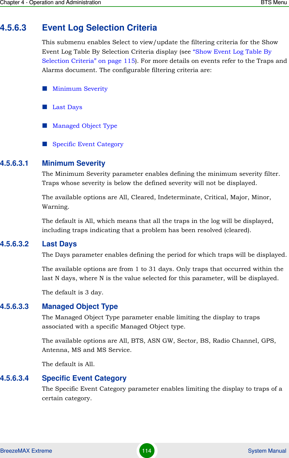 Chapter 4 - Operation and Administration BTS MenuBreezeMAX Extreme 114  System Manual4.5.6.3 Event Log Selection CriteriaThis submenu enables Select to view/update the filtering criteria for the Show Event Log Table By Selection Criteria display (see “Show Event Log Table By Selection Criteria” on page 115). For more details on events refer to the Traps and Alarms document. The configurable filtering criteria are:Minimum SeverityLast DaysManaged Object TypeSpecific Event Category4.5.6.3.1 Minimum SeverityThe Minimum Severity parameter enables defining the minimum severity filter. Traps whose severity is below the defined severity will not be displayed. The available options are All, Cleared, Indeterminate, Critical, Major, Minor, Warning.The default is All, which means that all the traps in the log will be displayed, including traps indicating that a problem has been resolved (cleared).4.5.6.3.2 Last DaysThe Days parameter enables defining the period for which traps will be displayed. The available options are from 1 to 31 days. Only traps that occurred within the last N days, where N is the value selected for this parameter, will be displayed.The default is 3 day.4.5.6.3.3 Managed Object TypeThe Managed Object Type parameter enable limiting the display to traps associated with a specific Managed Object type. The available options are All, BTS, ASN GW, Sector, BS, Radio Channel, GPS, Antenna, MS and MS Service.The default is All.4.5.6.3.4 Specific Event CategoryThe Specific Event Category parameter enables limiting the display to traps of a certain category. 