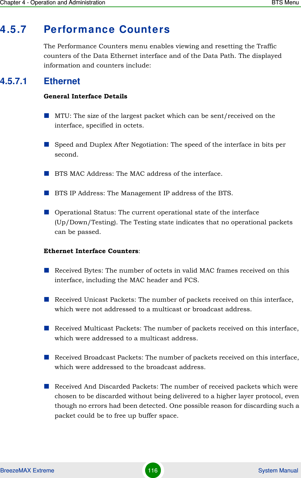 Chapter 4 - Operation and Administration BTS MenuBreezeMAX Extreme 116  System Manual4.5.7 Performance CountersThe Performance Counters menu enables viewing and resetting the Traffic counters of the Data Ethernet interface and of the Data Path. The displayed information and counters include:4.5.7.1 EthernetGeneral Interface DetailsMTU: The size of the largest packet which can be sent/received on the interface, specified in octets.Speed and Duplex After Negotiation: The speed of the interface in bits per second.BTS MAC Address: The MAC address of the interface.BTS IP Address: The Management IP address of the BTS.Operational Status: The current operational state of the interface (Up/Down/Testing). The Testing state indicates that no operational packets can be passed.Ethernet Interface Counters:Received Bytes: The number of octets in valid MAC frames received on this interface, including the MAC header and FCS.Received Unicast Packets: The number of packets received on this interface, which were not addressed to a multicast or broadcast address.Received Multicast Packets: The number of packets received on this interface, which were addressed to a multicast address.Received Broadcast Packets: The number of packets received on this interface, which were addressed to the broadcast address.Received And Discarded Packets: The number of received packets which were chosen to be discarded without being delivered to a higher layer protocol, even though no errors had been detected. One possible reason for discarding such a packet could be to free up buffer space.