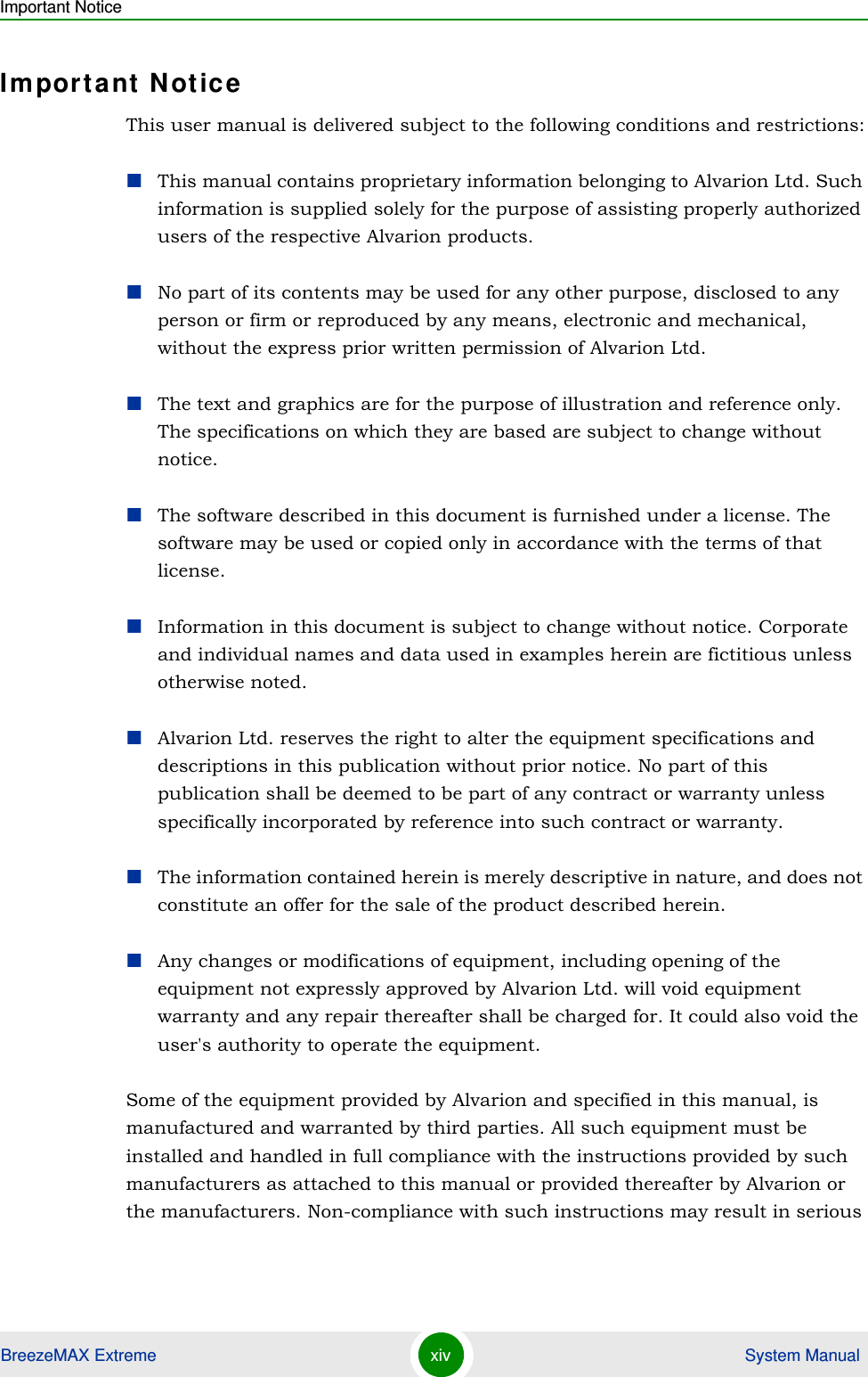 Important NoticeBreezeMAX Extreme xiv  System ManualImportant NoticeThis user manual is delivered subject to the following conditions and restrictions:This manual contains proprietary information belonging to Alvarion Ltd. Such information is supplied solely for the purpose of assisting properly authorized users of the respective Alvarion products.No part of its contents may be used for any other purpose, disclosed to any person or firm or reproduced by any means, electronic and mechanical, without the express prior written permission of Alvarion Ltd.The text and graphics are for the purpose of illustration and reference only. The specifications on which they are based are subject to change without notice.The software described in this document is furnished under a license. The software may be used or copied only in accordance with the terms of that license.Information in this document is subject to change without notice. Corporate and individual names and data used in examples herein are fictitious unless otherwise noted.Alvarion Ltd. reserves the right to alter the equipment specifications and descriptions in this publication without prior notice. No part of this publication shall be deemed to be part of any contract or warranty unless specifically incorporated by reference into such contract or warranty. The information contained herein is merely descriptive in nature, and does not constitute an offer for the sale of the product described herein.Any changes or modifications of equipment, including opening of the equipment not expressly approved by Alvarion Ltd. will void equipment warranty and any repair thereafter shall be charged for. It could also void the user&apos;s authority to operate the equipment.Some of the equipment provided by Alvarion and specified in this manual, is manufactured and warranted by third parties. All such equipment must be installed and handled in full compliance with the instructions provided by such manufacturers as attached to this manual or provided thereafter by Alvarion or the manufacturers. Non-compliance with such instructions may result in serious 