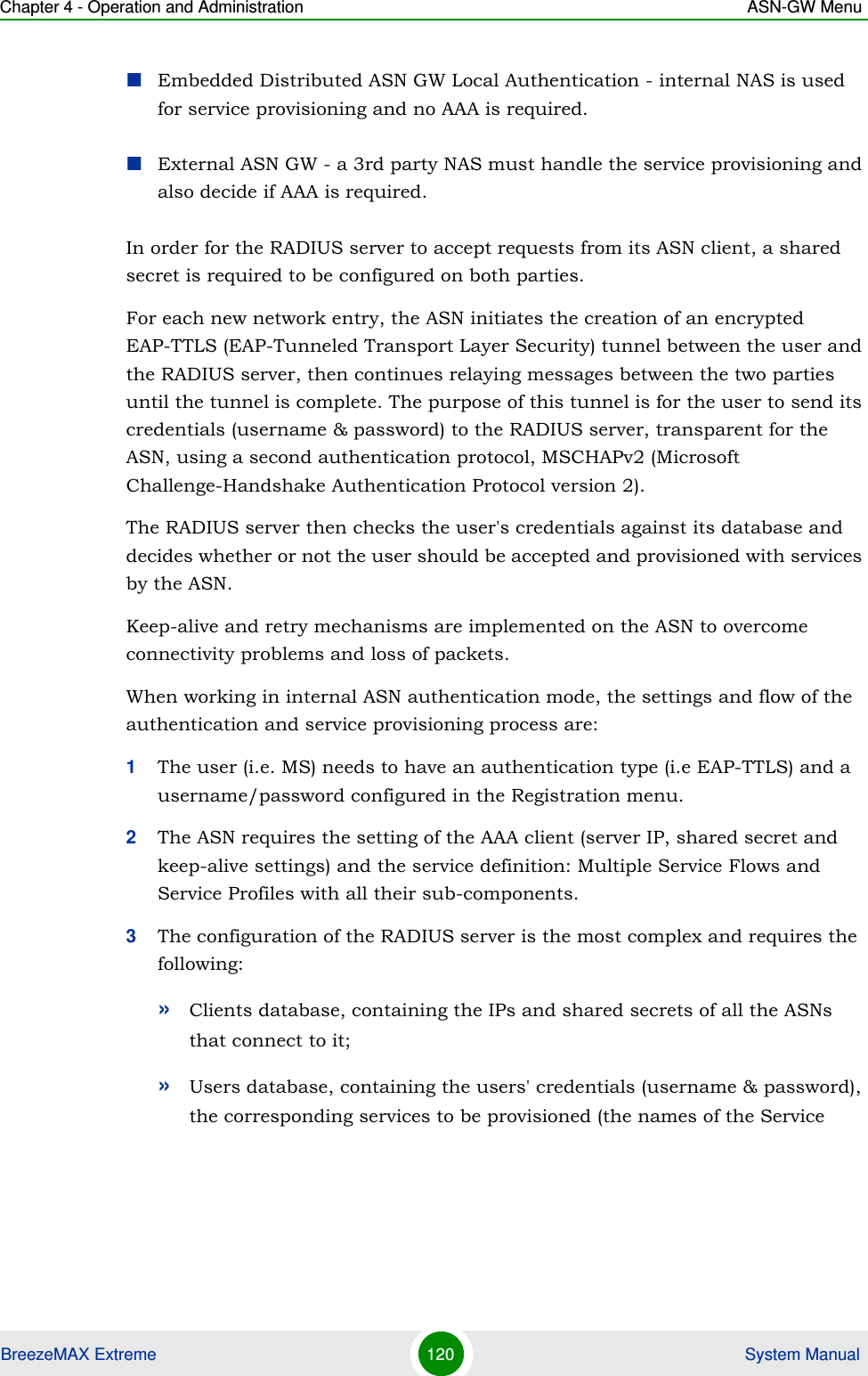 Chapter 4 - Operation and Administration ASN-GW MenuBreezeMAX Extreme 120  System ManualEmbedded Distributed ASN GW Local Authentication - internal NAS is used for service provisioning and no AAA is required.External ASN GW - a 3rd party NAS must handle the service provisioning and also decide if AAA is required.In order for the RADIUS server to accept requests from its ASN client, a shared secret is required to be configured on both parties.For each new network entry, the ASN initiates the creation of an encrypted EAP-TTLS (EAP-Tunneled Transport Layer Security) tunnel between the user and the RADIUS server, then continues relaying messages between the two parties until the tunnel is complete. The purpose of this tunnel is for the user to send its credentials (username &amp; password) to the RADIUS server, transparent for the ASN, using a second authentication protocol, MSCHAPv2 (Microsoft Challenge-Handshake Authentication Protocol version 2).The RADIUS server then checks the user&apos;s credentials against its database and decides whether or not the user should be accepted and provisioned with services by the ASN.Keep-alive and retry mechanisms are implemented on the ASN to overcome connectivity problems and loss of packets.When working in internal ASN authentication mode, the settings and flow of the authentication and service provisioning process are:1The user (i.e. MS) needs to have an authentication type (i.e EAP-TTLS) and a username/password configured in the Registration menu.2The ASN requires the setting of the AAA client (server IP, shared secret and keep-alive settings) and the service definition: Multiple Service Flows and Service Profiles with all their sub-components.3The configuration of the RADIUS server is the most complex and requires the following:»Clients database, containing the IPs and shared secrets of all the ASNs that connect to it;»Users database, containing the users&apos; credentials (username &amp; password), the corresponding services to be provisioned (the names of the Service 