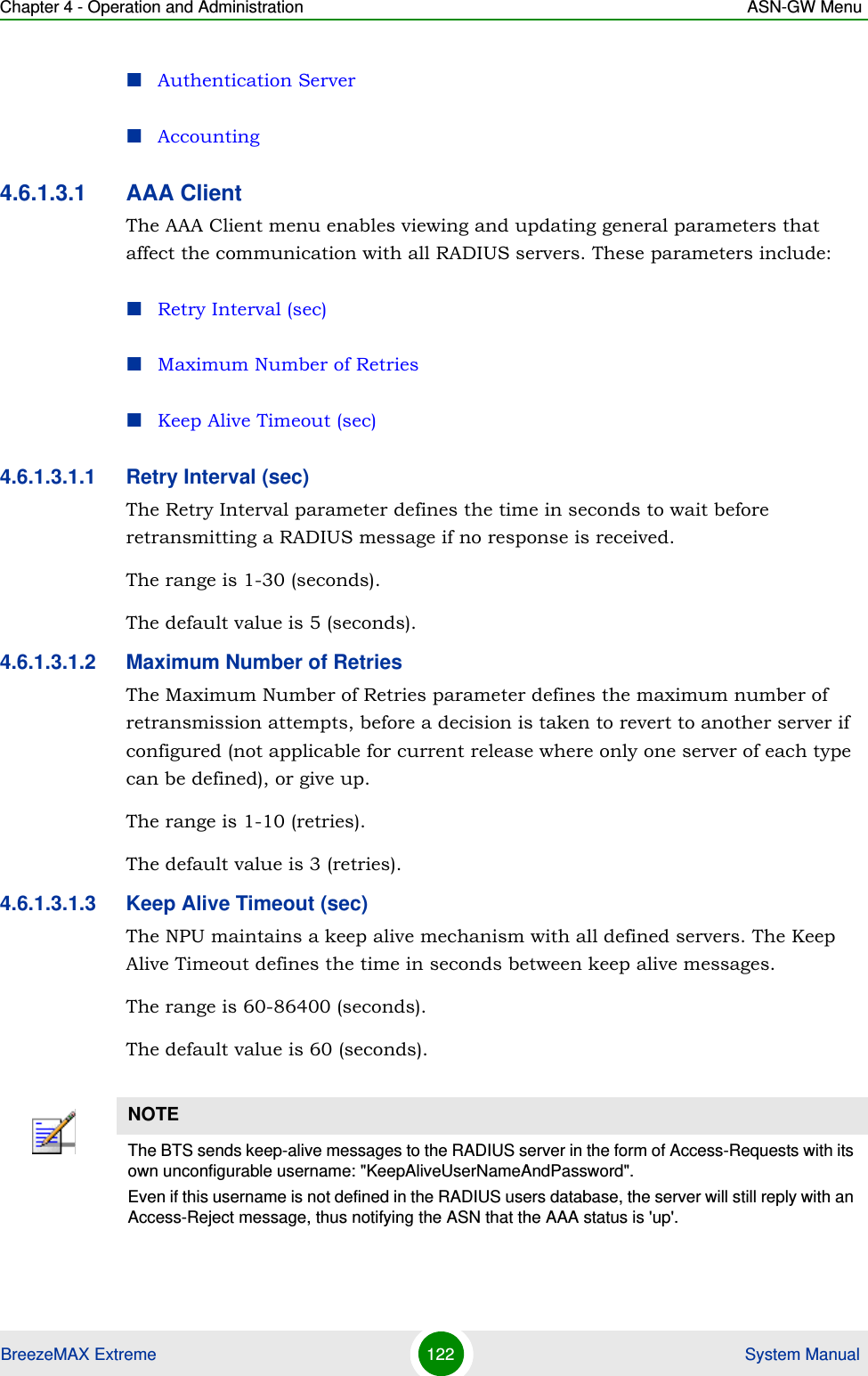 Chapter 4 - Operation and Administration ASN-GW MenuBreezeMAX Extreme 122  System ManualAuthentication ServerAccounting4.6.1.3.1 AAA ClientThe AAA Client menu enables viewing and updating general parameters that affect the communication with all RADIUS servers. These parameters include:Retry Interval (sec)Maximum Number of RetriesKeep Alive Timeout (sec)4.6.1.3.1.1 Retry Interval (sec)The Retry Interval parameter defines the time in seconds to wait before retransmitting a RADIUS message if no response is received. The range is 1-30 (seconds).The default value is 5 (seconds).4.6.1.3.1.2 Maximum Number of RetriesThe Maximum Number of Retries parameter defines the maximum number of retransmission attempts, before a decision is taken to revert to another server if configured (not applicable for current release where only one server of each type can be defined), or give up.The range is 1-10 (retries).The default value is 3 (retries).4.6.1.3.1.3 Keep Alive Timeout (sec)The NPU maintains a keep alive mechanism with all defined servers. The Keep Alive Timeout defines the time in seconds between keep alive messages.The range is 60-86400 (seconds).The default value is 60 (seconds).NOTEThe BTS sends keep-alive messages to the RADIUS server in the form of Access-Requests with its own unconfigurable username: &quot;KeepAliveUserNameAndPassword&quot;.Even if this username is not defined in the RADIUS users database, the server will still reply with an Access-Reject message, thus notifying the ASN that the AAA status is &apos;up&apos;.