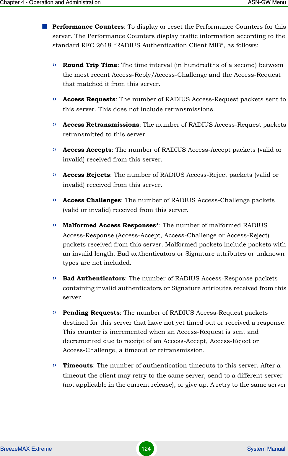 Chapter 4 - Operation and Administration ASN-GW MenuBreezeMAX Extreme 124  System ManualPerformance Counters: To display or reset the Performance Counters for this server. The Performance Counters display traffic information according to the standard RFC 2618 “RADIUS Authentication Client MIB”, as follows:»Round Trip Time: The time interval (in hundredths of a second) between the most recent Access-Reply/Access-Challenge and the Access-Request that matched it from this server.»Access Requests: The number of RADIUS Access-Request packets sent to this server. This does not include retransmissions.»Access Retransmissions: The number of RADIUS Access-Request packets retransmitted to this server.»Access Accepts: The number of RADIUS Access-Accept packets (valid or invalid) received from this server.»Access Rejects: The number of RADIUS Access-Reject packets (valid or invalid) received from this server.»Access Challenges: The number of RADIUS Access-Challenge packets (valid or invalid) received from this server.»Malformed Access Responses*: The number of malformed RADIUS Access-Response (Access-Accept, Access-Challenge or Access-Reject) packets received from this server. Malformed packets include packets with an invalid length. Bad authenticators or Signature attributes or unknown types are not included.»Bad Authenticators: The number of RADIUS Access-Response packets containing invalid authenticators or Signature attributes received from this server.»Pending Requests: The number of RADIUS Access-Request packets destined for this server that have not yet timed out or received a response. This counter is incremented when an Access-Request is sent and decremented due to receipt of an Access-Accept, Access-Reject or Access-Challenge, a timeout or retransmission.»Timeouts: The number of authentication timeouts to this server. After a timeout the client may retry to the same server, send to a different server (not applicable in the current release), or give up. A retry to the same server 
