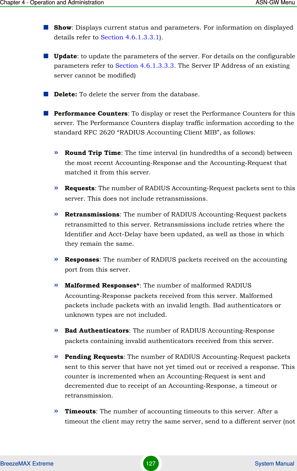 Chapter 4 - Operation and Administration ASN-GW MenuBreezeMAX Extreme 127  System ManualShow: Displays current status and parameters. For information on displayed details refer to Section 4.6.1.3.3.1).Update: to update the parameters of the server. For details on the configurable parameters refer to Section 4.6.1.3.3.3. The Server IP Address of an existing server cannot be modified)Delete: To delete the server from the database.Performance Counters: To display or reset the Performance Counters for this server. The Performance Counters display traffic information according to the standard RFC 2620 “RADIUS Accounting Client MIB”, as follows:»Round Trip Time: The time interval (in hundredths of a second) between the most recent Accounting-Response and the Accounting-Request that matched it from this server.»Requests: The number of RADIUS Accounting-Request packets sent to this server. This does not include retransmissions.»Retransmissions: The number of RADIUS Accounting-Request packets retransmitted to this server. Retransmissions include retries where the Identifier and Acct-Delay have been updated, as well as those in which they remain the same.»Responses: The number of RADIUS packets received on the accounting port from this server.»Malformed Responses*: The number of malformed RADIUS Accounting-Response packets received from this server. Malformed packets include packets with an invalid length. Bad authenticators or unknown types are not included.»Bad Authenticators: The number of RADIUS Accounting-Response packets containing invalid authenticators received from this server.»Pending Requests: The number of RADIUS Accounting-Request packets sent to this server that have not yet timed out or received a response. This counter is incremented when an Accounting-Request is sent and decremented due to receipt of an Accounting-Response, a timeout or retransmission.»Timeouts: The number of accounting timeouts to this server. After a timeout the client may retry the same server, send to a different server (not 