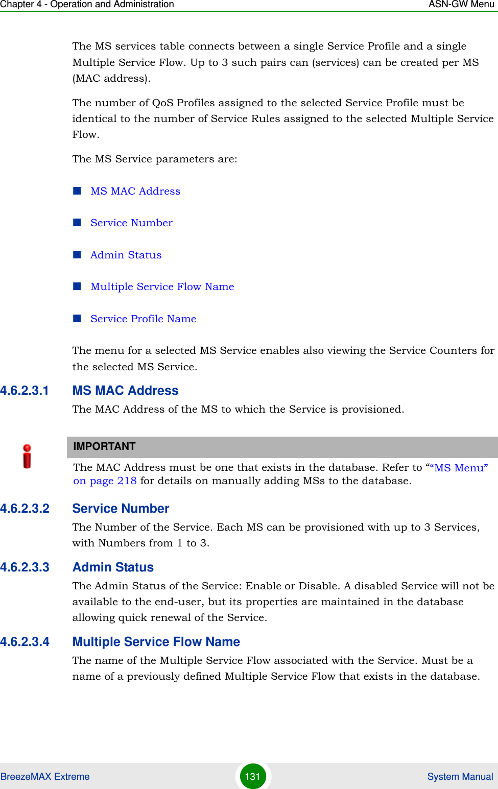 Chapter 4 - Operation and Administration ASN-GW MenuBreezeMAX Extreme 131  System ManualThe MS services table connects between a single Service Profile and a single Multiple Service Flow. Up to 3 such pairs can (services) can be created per MS (MAC address).The number of QoS Profiles assigned to the selected Service Profile must be identical to the number of Service Rules assigned to the selected Multiple Service Flow.The MS Service parameters are:MS MAC AddressService NumberAdmin StatusMultiple Service Flow NameService Profile NameThe menu for a selected MS Service enables also viewing the Service Counters for the selected MS Service.4.6.2.3.1 MS MAC AddressThe MAC Address of the MS to which the Service is provisioned. 4.6.2.3.2 Service NumberThe Number of the Service. Each MS can be provisioned with up to 3 Services, with Numbers from 1 to 3.4.6.2.3.3 Admin StatusThe Admin Status of the Service: Enable or Disable. A disabled Service will not be available to the end-user, but its properties are maintained in the database allowing quick renewal of the Service.4.6.2.3.4 Multiple Service Flow NameThe name of the Multiple Service Flow associated with the Service. Must be a name of a previously defined Multiple Service Flow that exists in the database.IMPORTANTThe MAC Address must be one that exists in the database. Refer to ““MS Menu” on page 218 for details on manually adding MSs to the database. 