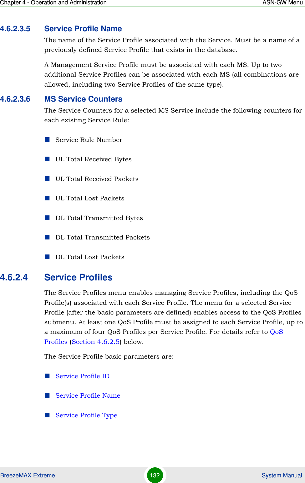 Chapter 4 - Operation and Administration ASN-GW MenuBreezeMAX Extreme 132  System Manual4.6.2.3.5 Service Profile NameThe name of the Service Profile associated with the Service. Must be a name of a previously defined Service Profile that exists in the database.A Management Service Profile must be associated with each MS. Up to two additional Service Profiles can be associated with each MS (all combinations are allowed, including two Service Profiles of the same type).4.6.2.3.6 MS Service CountersThe Service Counters for a selected MS Service include the following counters for each existing Service Rule:Service Rule NumberUL Total Received BytesUL Total Received PacketsUL Total Lost PacketsDL Total Transmitted BytesDL Total Transmitted PacketsDL Total Lost Packets4.6.2.4 Service ProfilesThe Service Profiles menu enables managing Service Profiles, including the QoS Profile(s) associated with each Service Profile. The menu for a selected Service Profile (after the basic parameters are defined) enables access to the QoS Profiles submenu. At least one QoS Profile must be assigned to each Service Profile, up to a maximum of four QoS Profiles per Service Profile. For details refer to QoS Profiles (Section 4.6.2.5) below.The Service Profile basic parameters are:Service Profile IDService Profile NameService Profile Type