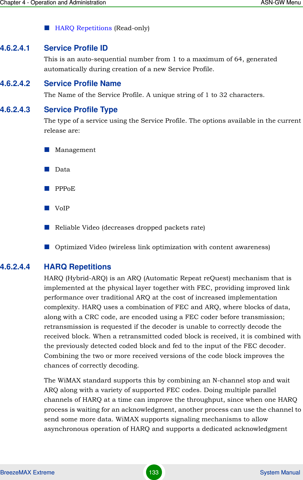 Chapter 4 - Operation and Administration ASN-GW MenuBreezeMAX Extreme 133  System ManualHARQ Repetitions (Read-only)4.6.2.4.1 Service Profile IDThis is an auto-sequential number from 1 to a maximum of 64, generated automatically during creation of a new Service Profile.4.6.2.4.2 Service Profile NameThe Name of the Service Profile. A unique string of 1 to 32 characters.4.6.2.4.3 Service Profile TypeThe type of a service using the Service Profile. The options available in the current release are:ManagementDataPPPoEVoIPReliable Video (decreases dropped packets rate)Optimized Video (wireless link optimization with content awareness)4.6.2.4.4 HARQ RepetitionsHARQ (Hybrid-ARQ) is an ARQ (Automatic Repeat reQuest) mechanism that is implemented at the physical layer together with FEC, providing improved link performance over traditional ARQ at the cost of increased implementation complexity. HARQ uses a combination of FEC and ARQ, where blocks of data, along with a CRC code, are encoded using a FEC coder before transmission; retransmission is requested if the decoder is unable to correctly decode the received block. When a retransmitted coded block is received, it is combined with the previously detected coded block and fed to the input of the FEC decoder. Combining the two or more received versions of the code block improves the chances of correctly decoding. The WiMAX standard supports this by combining an N-channel stop and wait ARQ along with a variety of supported FEC codes. Doing multiple parallel channels of HARQ at a time can improve the throughput, since when one HARQ process is waiting for an acknowledgment, another process can use the channel to send some more data. WiMAX supports signaling mechanisms to allow asynchronous operation of HARQ and supports a dedicated acknowledgment 