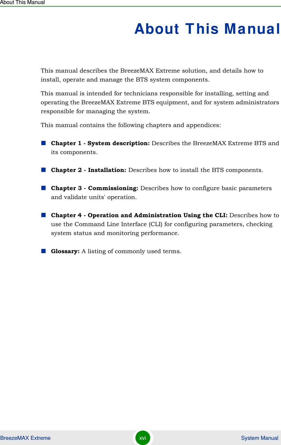 About This ManualBreezeMAX Extreme xvi  System ManualAbout This ManualThis manual describes the BreezeMAX Extreme solution, and details how to install, operate and manage the BTS system components.This manual is intended for technicians responsible for installing, setting and operating the BreezeMAX Extreme BTS equipment, and for system administrators responsible for managing the system.This manual contains the following chapters and appendices:Chapter 1 - System description: Describes the BreezeMAX Extreme BTS and its components.Chapter 2 - Installation: Describes how to install the BTS components.Chapter 3 - Commissioning: Describes how to configure basic parameters and validate units&apos; operation.Chapter 4 - Operation and Administration Using the CLI: Describes how to use the Command Line Interface (CLI) for configuring parameters, checking system status and monitoring performance. Glossary: A listing of commonly used terms.