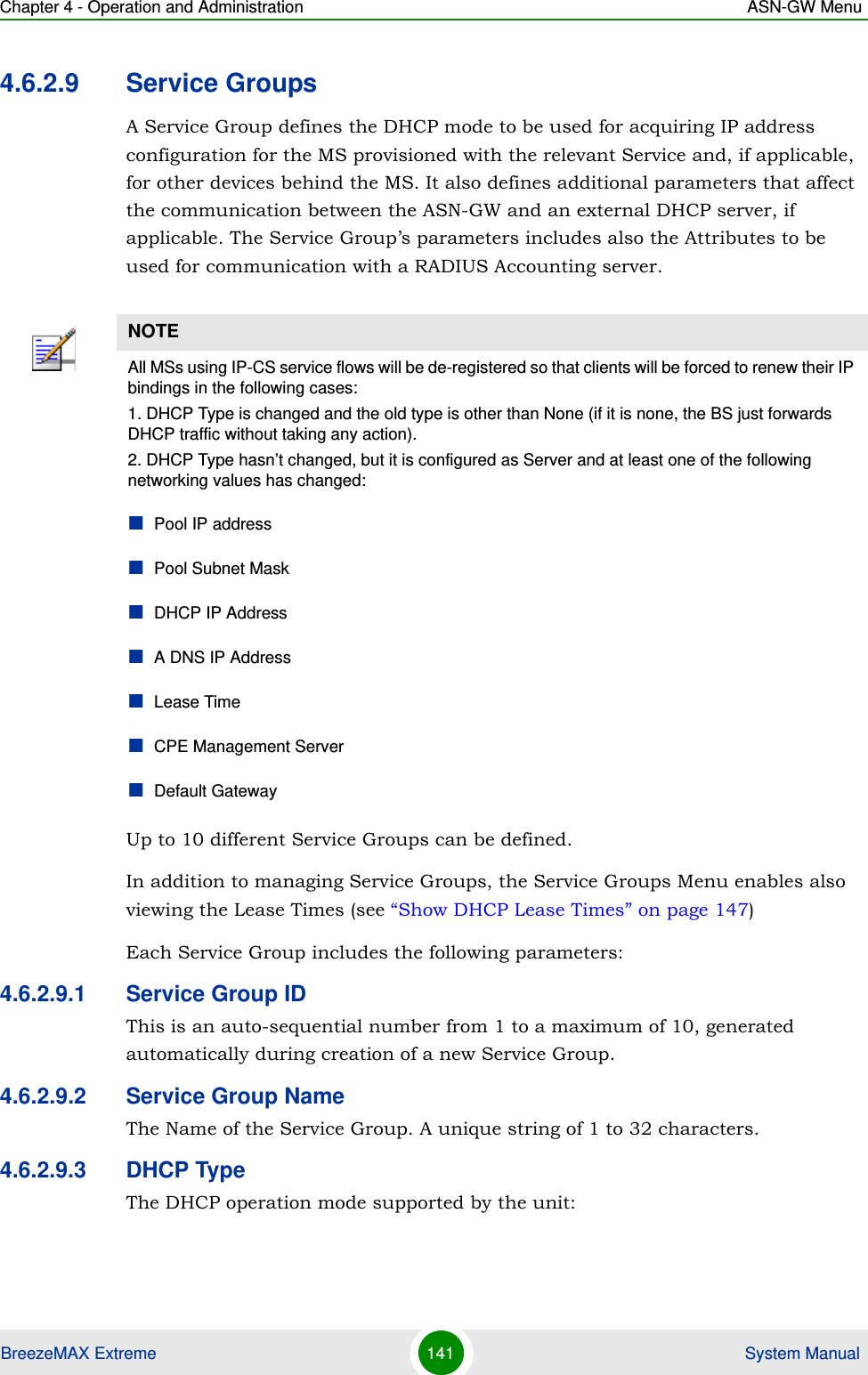 Chapter 4 - Operation and Administration ASN-GW MenuBreezeMAX Extreme 141  System Manual4.6.2.9 Service GroupsA Service Group defines the DHCP mode to be used for acquiring IP address configuration for the MS provisioned with the relevant Service and, if applicable, for other devices behind the MS. It also defines additional parameters that affect the communication between the ASN-GW and an external DHCP server, if applicable. The Service Group’s parameters includes also the Attributes to be used for communication with a RADIUS Accounting server.Up to 10 different Service Groups can be defined. In addition to managing Service Groups, the Service Groups Menu enables also viewing the Lease Times (see “Show DHCP Lease Times” on page 147) Each Service Group includes the following parameters:4.6.2.9.1 Service Group IDThis is an auto-sequential number from 1 to a maximum of 10, generated automatically during creation of a new Service Group.4.6.2.9.2 Service Group NameThe Name of the Service Group. A unique string of 1 to 32 characters.4.6.2.9.3 DHCP TypeThe DHCP operation mode supported by the unit:NOTEAll MSs using IP-CS service flows will be de-registered so that clients will be forced to renew their IP bindings in the following cases:1. DHCP Type is changed and the old type is other than None (if it is none, the BS just forwards DHCP traffic without taking any action).2. DHCP Type hasn’t changed, but it is configured as Server and at least one of the following networking values has changed:Pool IP addressPool Subnet MaskDHCP IP AddressA DNS IP AddressLease TimeCPE Management ServerDefault Gateway