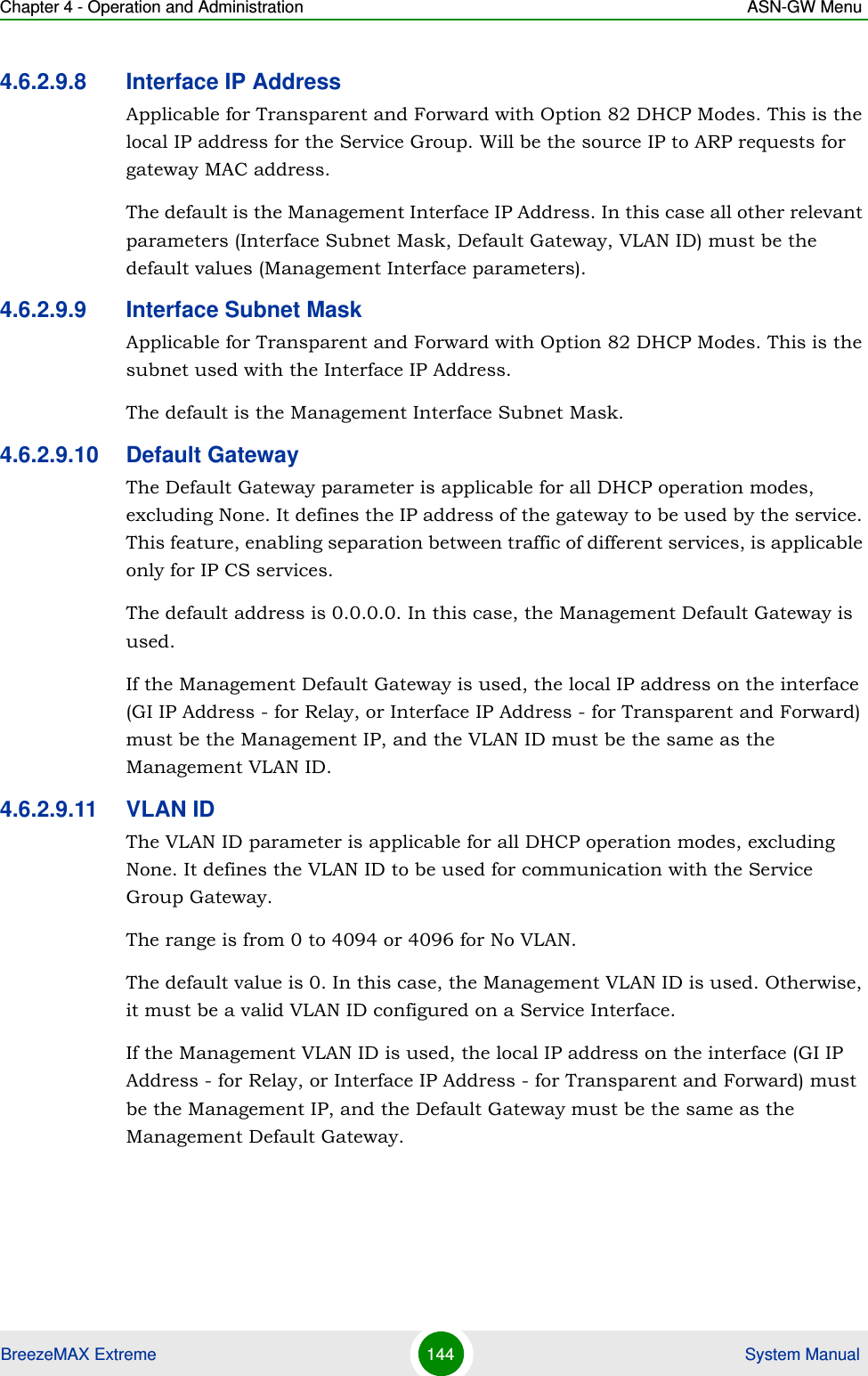 Chapter 4 - Operation and Administration ASN-GW MenuBreezeMAX Extreme 144  System Manual4.6.2.9.8 Interface IP AddressApplicable for Transparent and Forward with Option 82 DHCP Modes. This is the local IP address for the Service Group. Will be the source IP to ARP requests for gateway MAC address.The default is the Management Interface IP Address. In this case all other relevant parameters (Interface Subnet Mask, Default Gateway, VLAN ID) must be the default values (Management Interface parameters).4.6.2.9.9 Interface Subnet MaskApplicable for Transparent and Forward with Option 82 DHCP Modes. This is the subnet used with the Interface IP Address.The default is the Management Interface Subnet Mask.4.6.2.9.10 Default GatewayThe Default Gateway parameter is applicable for all DHCP operation modes, excluding None. It defines the IP address of the gateway to be used by the service. This feature, enabling separation between traffic of different services, is applicable only for IP CS services.The default address is 0.0.0.0. In this case, the Management Default Gateway is used.If the Management Default Gateway is used, the local IP address on the interface (GI IP Address - for Relay, or Interface IP Address - for Transparent and Forward) must be the Management IP, and the VLAN ID must be the same as the Management VLAN ID. 4.6.2.9.11 VLAN IDThe VLAN ID parameter is applicable for all DHCP operation modes, excluding None. It defines the VLAN ID to be used for communication with the Service Group Gateway.The range is from 0 to 4094 or 4096 for No VLAN.The default value is 0. In this case, the Management VLAN ID is used. Otherwise, it must be a valid VLAN ID configured on a Service Interface.If the Management VLAN ID is used, the local IP address on the interface (GI IP Address - for Relay, or Interface IP Address - for Transparent and Forward) must be the Management IP, and the Default Gateway must be the same as the Management Default Gateway.