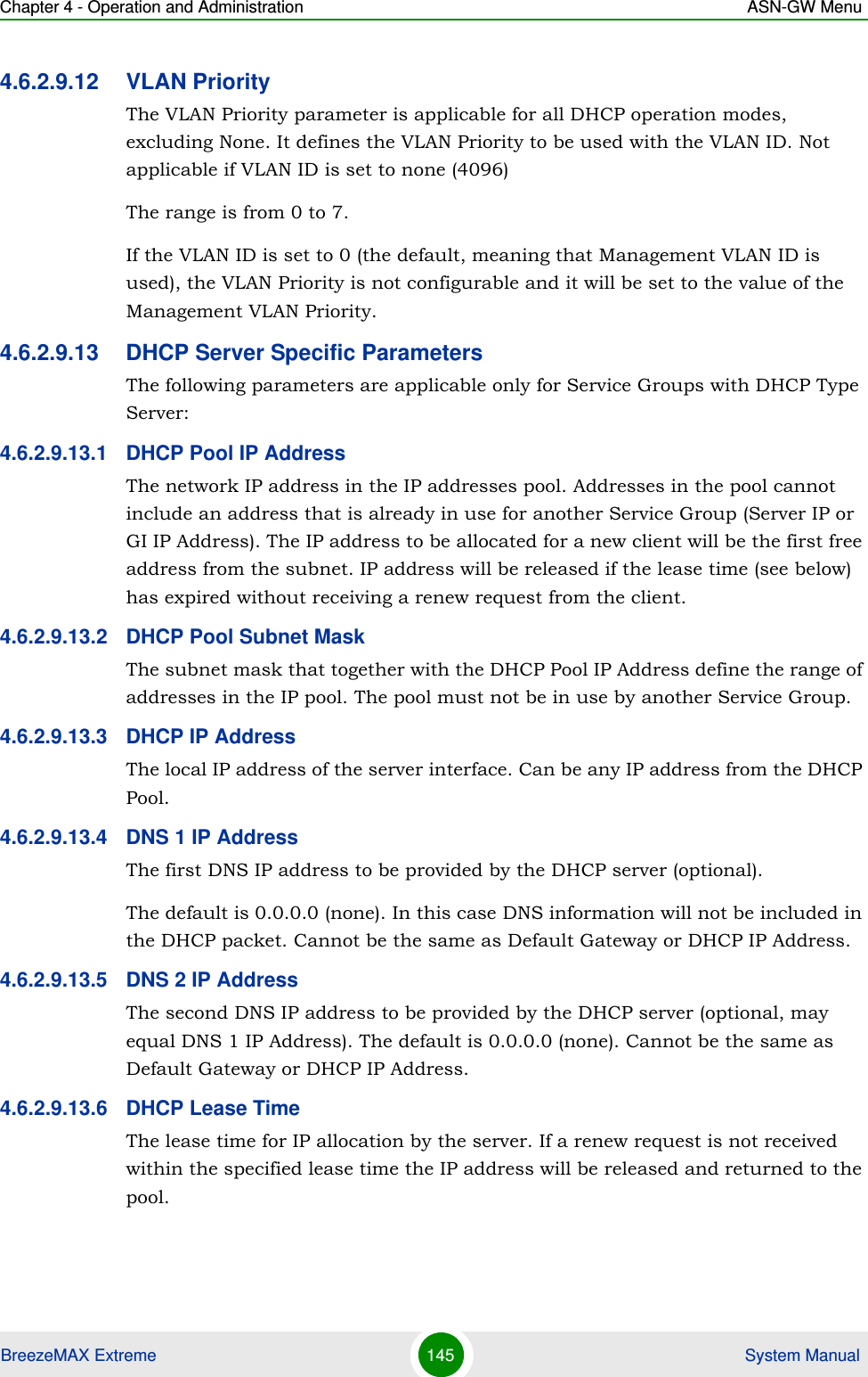Chapter 4 - Operation and Administration ASN-GW MenuBreezeMAX Extreme 145  System Manual4.6.2.9.12 VLAN PriorityThe VLAN Priority parameter is applicable for all DHCP operation modes, excluding None. It defines the VLAN Priority to be used with the VLAN ID. Not applicable if VLAN ID is set to none (4096)The range is from 0 to 7.If the VLAN ID is set to 0 (the default, meaning that Management VLAN ID is used), the VLAN Priority is not configurable and it will be set to the value of the Management VLAN Priority.4.6.2.9.13 DHCP Server Specific ParametersThe following parameters are applicable only for Service Groups with DHCP Type Server:4.6.2.9.13.1 DHCP Pool IP AddressThe network IP address in the IP addresses pool. Addresses in the pool cannot include an address that is already in use for another Service Group (Server IP or GI IP Address). The IP address to be allocated for a new client will be the first free address from the subnet. IP address will be released if the lease time (see below) has expired without receiving a renew request from the client.4.6.2.9.13.2 DHCP Pool Subnet MaskThe subnet mask that together with the DHCP Pool IP Address define the range of addresses in the IP pool. The pool must not be in use by another Service Group.4.6.2.9.13.3 DHCP IP AddressThe local IP address of the server interface. Can be any IP address from the DHCP Pool.4.6.2.9.13.4 DNS 1 IP AddressThe first DNS IP address to be provided by the DHCP server (optional).The default is 0.0.0.0 (none). In this case DNS information will not be included in the DHCP packet. Cannot be the same as Default Gateway or DHCP IP Address.4.6.2.9.13.5 DNS 2 IP AddressThe second DNS IP address to be provided by the DHCP server (optional, may equal DNS 1 IP Address). The default is 0.0.0.0 (none). Cannot be the same as Default Gateway or DHCP IP Address.4.6.2.9.13.6 DHCP Lease TimeThe lease time for IP allocation by the server. If a renew request is not received within the specified lease time the IP address will be released and returned to the pool.
