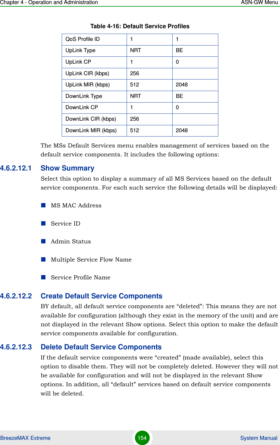 Chapter 4 - Operation and Administration ASN-GW MenuBreezeMAX Extreme 154  System ManualThe MSs Default Services menu enables management of services based on the default service components. It includes the following options:4.6.2.12.1 Show SummarySelect this option to display a summary of all MS Services based on the default service components. For each such service the following details will be displayed:MS MAC AddressService IDAdmin StatusMultiple Service Flow NameService Profile Name4.6.2.12.2 Create Default Service ComponentsBY default, all default service components are “deleted”: This means they are not available for configuration (although they exist in the memory of the unit) and are not displayed in the relevant Show options. Select this option to make the default service components available for configuration.4.6.2.12.3 Delete Default Service ComponentsIf the default service components were “created” (made available), select this option to disable them. They will not be completely deleted. However they will not be available for configuration and will not be displayed in the relevant Show options. In addition, all “default” services based on default service components will be deleted.QoS Profile ID 1 1UpLink Type NRT BEUpLink CP 1 0UpLink CIR (kbps) 256UpLink MIR (kbps) 512 2048DownLink Type NRT BEDownLink CP 1 0DownLink CIR (kbps) 256DownLink MIR (kbps) 512 2048Table 4-16: Default Service Profiles